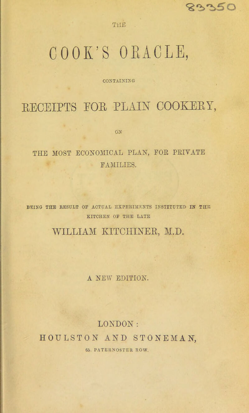 <2‘b'b5'0 THE COOK’S ORACLE, CONTAINING RECEIPTS EOR PLAIN COOKERY, THE MOST ECONOMICAL PLAN, FOR PRIVATE FAMILIES. BEING THE RESULT OF ACTUAL EXPERIMENTS INSTITUTED IN THE KITCHEN OF THE LATE WILLIAM KITCHINER, M.D. A NEW EDITION. LONDON: HOULSTON AND STONE MAN, 65. PATERNOSTER ROW.