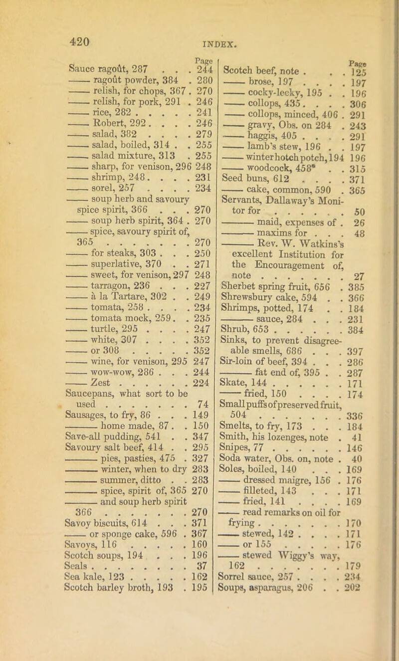 Sauce ragofit, 287 . . . 244 ragout powder, 384 . 280 relish, for chops, 367 . 270 relish, for pork, 291 . 246 rice, 282 241 Robert, 292 .... 246 salad, 382 .... 279 salad, boiled, 314 . . 255 salad mixture, 313 . 255 sharp, for venison, 296 248 shrimp, 248. . . .231 sorel, 257 .... 234 soup herb and savoury spice spirit, 366 . . . 270 soup herb spirit, 364 . 270 ■ spice, savoury spirit of, 365 270 for steaks, 303 . . . 250 superlative, 370 . . 271 sweet, for venison, 297 248 tarragon, 236 . . . 227 a la Tartare, 302 . . 249 tomata, 258 .... 234 tomata mock, 259. . 235 turtle, 295 .... 247 white, 307 .... 352 or 308 352 wine, for venison, 295 247 wow-wow, 286 . . . 244 Zest 224 Saucepans, what sort to be used 74 Sausages, to fry, 86 . . .149 home made, 87 . .150 Save-all pudding, 541 . . 347 Savoury salt beef, 414 . . 295 pies, pasties, 475 .327 winter, when to dry 283 summer, ditto . .283 spice, spirit of, 365 270 and soup herb spirit 366 270 Savoy biscuits, 614 . . .371 or sponge cake, 596 . 367 Savoys, 116 160 Scotch soups, 194 . . .196 Seals 37 Sea kale, 123 162 Scotch barley broth, 193 .195 Scotch beef, note . ..125 brose, 197 ... . 197 cocky-lecky, 195 . .196 collops, 435.... 306 collops, minced, 406 . 291 gravy, Obs. on 284 . 243 haggis, 405 . . . . 291 lamb’s stew, 196 . . 197 winterhotch potch, 194 196 woodcock, 458* . . 315 Seed buns, 612 . . . .371 cake, common, 590 . 365 Servants, Dallaway’s Moni- tor for 50 maid, expenses of . 26 maxims for . . . 48 Rev. W. Watkins’s excellent Institution for the Encouragement of, note 27 Sherbet spring fruit, 656 . 385 Shrewsbury cake, 594 . . 366 Shrimps, potted, 174 . .184 sauce, 284 . . .231 Shrub, 653 384 Sinks, to prevent disagree- able smells, 686 . . . 397 Sir-loin of beef, 394 . . . 286 fat end of, 395 . . 287 Skate, 144 171 fried, 150 .... 174 Small puffs of preserved fruit, 504 336 Smelts, to fry, 173 . . . 184 Smith, his lozenges, note . 41 Snipes, 77 146 Soda water, Obs. on, note . 40 Soles, boiled, 140 . . . 169 dressed maigre, 156 . 176 filleted, 143 ... 171 filed, 141 .... 169 read remarks on oil for frying 170 stewed, 142 . ... 171 or 155 176 stewed Wiggy’s way, 162 179 Sorrel sauce, 257 .... 234 Soups, asparagus, 206 . . 202