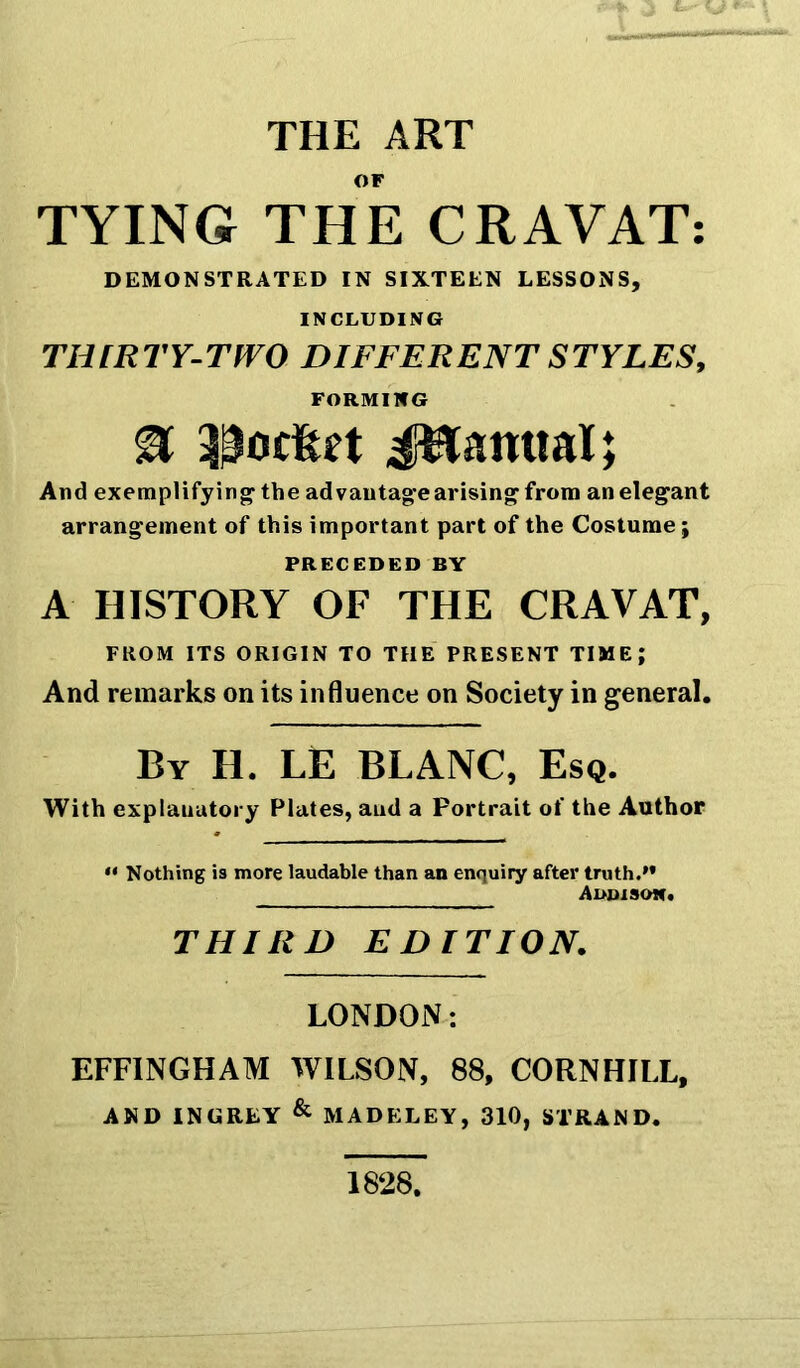 THE ART OF TYING THE CRAVAT: DEMONSTRATED IN SIXTEEN LESSONS, INCLUDING THIRTY-TWO DIFFERENT STYLES, FORMING % poc&n Jftanttal; And exemplifying- the ad vantage arising from an elegant arrangement of this important part of the Costume; PRECEDED BY A HISTORY OF THE CRAVAT, FROM ITS ORIGIN TO THE PRESENT TIME; And remarks on its influence on Society in general. By H. LE BLANC, Esq. With explanatory Plates, and a Portrait of the Author “ Nothing is more laudable than an enquiry after truth.” Addison. THIRD EDITION. LONDON: EFFINGHAM WILSON, 88, CORNHILL, AND INGREY & MADELEY, 310, STRAND. 1828,