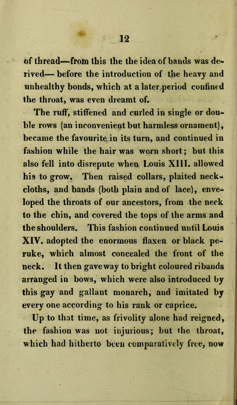 of thread—ftotn this the the idea of bands was de- rived— before the introduction of the heavy and unhealthy bonds, which at a later period confined the throat, was even dreamt of. The ruff, stiffened and curled in single or dou- ble rows (an inconvenient but harmless ornament), became the favourite in its turn, and continued in fashion while the hair was worn short; but this also fell into disrepute when Louis XIII. allowed his to grow. Then raised collars, plaited neck- cloths, and bands (both plain and of lace), enve- loped the throats of our ancestors, from the neck to the chin, and covered the tops of the arms and the shoulders. This fashion continued until Louis XIV. adopted the enormous flaxen or black pe- ruke, which almost concealed the front of the neck. It then gave way to bright coloured ribands arranged in bows, which were also introduced by this gay and gallant monarch, and imitated by every one according to his rank or caprice. Up to that time, as frivolity alone had reigned, the fashion was not injurious; but the throat, which had hitherto been comparatively free, now
