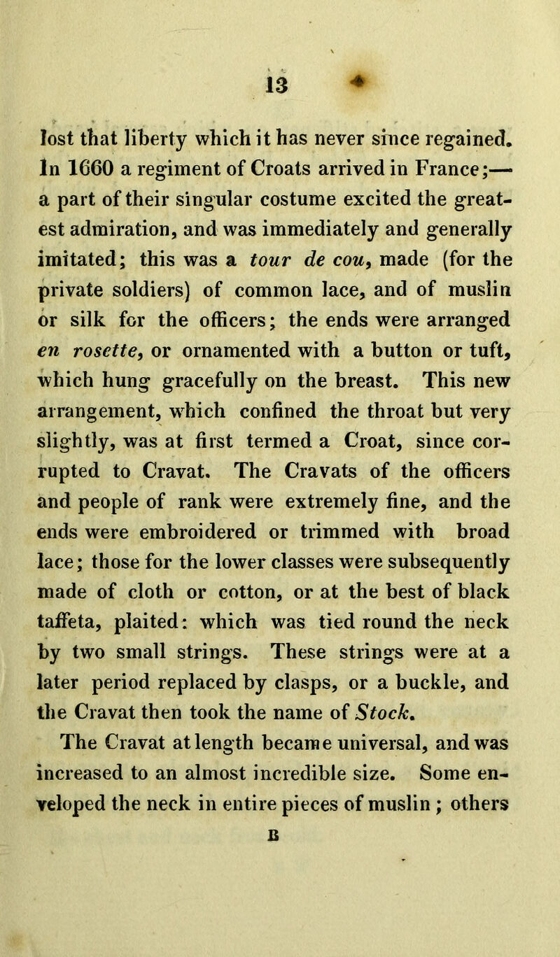 lost that liberty which it has never since regained. In 1660 a regiment of Croats arrived in France;— a part of their singular costume excited the great- est admiration, and was immediately and generally imitated; this was a tour de cou, made (for the private soldiers) of common lace, and of muslin or silk for the officers; the ends were arranged en rosette, or ornamented with a button or tuft, which hung gracefully on the breast. This new arrangement, which confined the throat but very slightly, was at first termed a Croat, since cor- rupted to Cravat. The Cravats of the officers and people of rank were extremely fine, and the ends were embroidered or trimmed with broad lace; those for the lower classes were subsequently made of cloth or cotton, or at the best of black taffeta, plaited: which was tied round the neck by two small strings. These strings were at a later period replaced by clasps, or a buckle, and the Cravat then took the name of Stock. The Cravat at length became universal, and was increased to an almost incredible size. Some en- veloped the neck in entire pieces of muslin ; others B