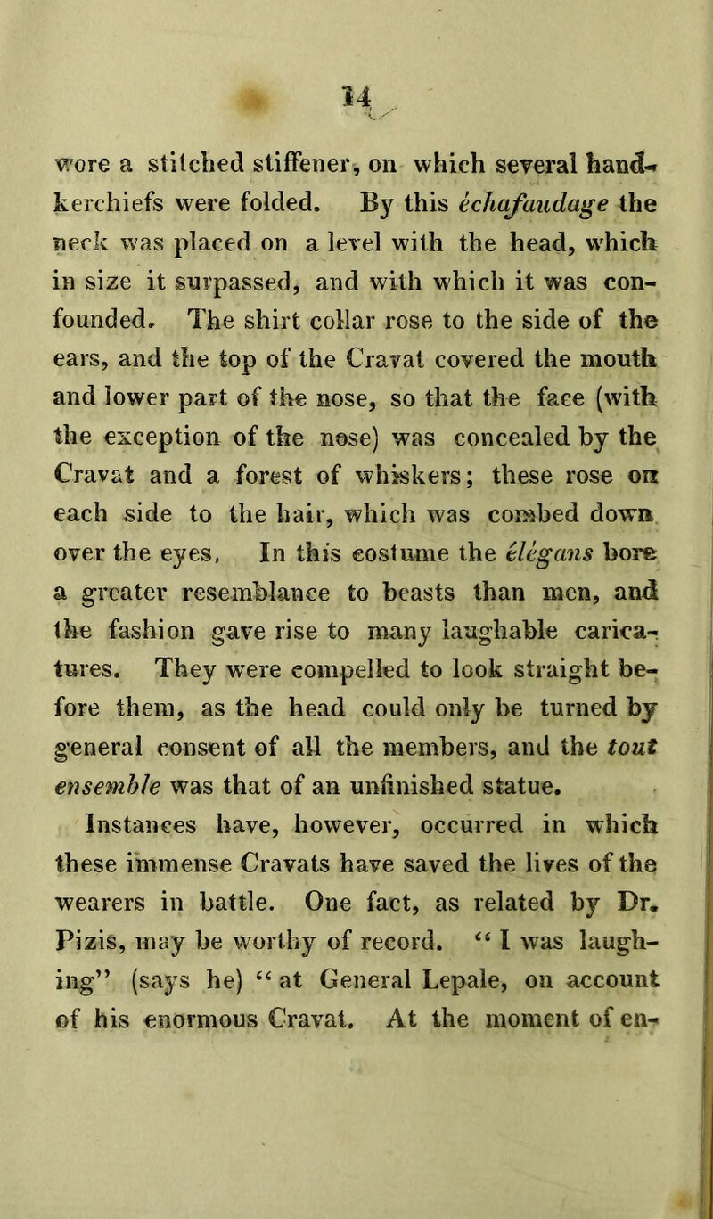 wore a stitched stiffener, on which several hand- kerchiefs wrere folded. By this echafaudage the neck was placed on a level with the head, which in size it surpassed, and with which it was con- founded. The shirt collar rose to the side of the ears, and the top of the Cravat covered the mouth and lower part of the nose, so that the face (with the exception of the nose) was concealed by the Cravat and a forest of whiskers; these rose on each side to the hair, which was combed down over the eyes, In this costume the elegans bore a greater resemblance to beasts than men, and the fashion gave rise to many laughable carica- tures. They were compelled to look straight be- fore them, as the head could only be turned by general consent of all the members, and the tout ensemble was that of an unfinished statue. Instances have, however, occurred in which these immense Cravats have saved the lives of the wearers in battle. One fact, as related by Dr. Pizis, may he worthy of record. <£ I was laugh- ing” (says he) “ at General Lepale, on account of his enormous Cravat. At the moment of en-