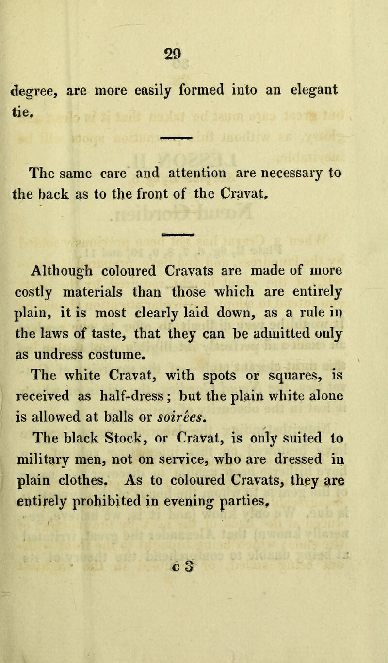 degree, are more easily formed into an elegant tie. The same care and attention are necessary to the back as to the front of the Cravat, Although coloured Cravats are made of more costly materials than those which are entirely plain, it is most clearly laid down, as a rule in the laws of taste, that they can be admitted only as undress costume. The white Cravat, with spots or squares, is received as half-dress; but the plain white alone is allowed at balls or soirees. The black Stock, or Cravat, is only suited to military men, not on service, who are dressed in plain clothes. As to coloured Cravats, they are entirely prohibited in evening parties.