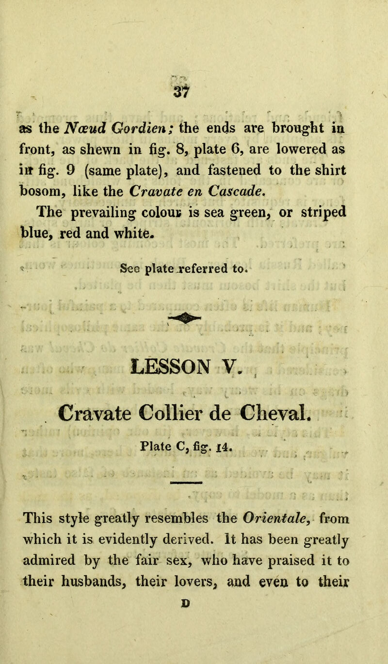 as the Neeud Gordien; the ends are brought in front, as shewn in fig. 8, plate 6, are lowered as iir fig. 9 (same plate), and fastened to the shirt bosom, like the Cravate en Cascade. The prevailing colour is sea green, or striped blue, red and white. See plate .referred to. LESSON V. , Cravate Collier de Cheval. Plate C, fig. i4. This style greatly resembles the Orientate, from which it is evidently derived. It has been greatly admired by the fair sex, who have praised it to their husbands, their lovers, and even to their D