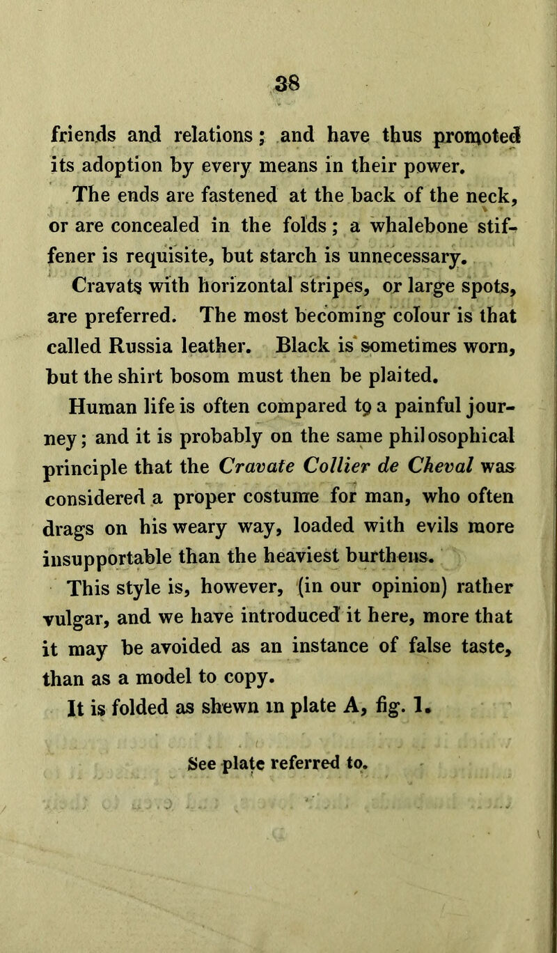 friends and relations; and have thus promoted its adoption by every means in their power. The ends are fastened at the back of the neck, or are concealed in the folds; a whalebone stif- fener is requisite, but starch is unnecessary. Cravats with horizontal stripes, or large spots, are preferred. The most becoming colour is that called Russia leather. Black is sometimes worn, but the shirt bosom must then be plaited. Human life is often compared tp a painful jour- ney; and it is probably on the same philosophical principle that the Cravate Collier de Cheval was considered a proper costume for man, who often drags on his weary way, loaded with evils more insupportable than the heaviest burthens. This style is, however, (in our opinion) rather vulgar, and we have introduced it here, more that it may be avoided as an instance of false taste, than as a model to copy. It is folded as shewn in plate A, fig. 1.