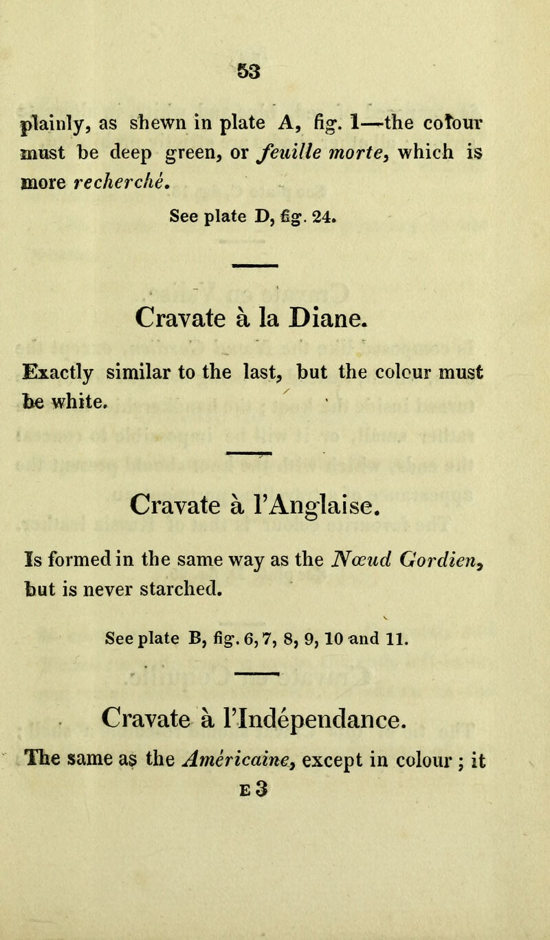 plainly, as shewn in plate A, fig. 1—the colour must be deep green, or feuille morte, which is more recherche. See plate D, fig. 24. Cravate a la Diane. Exactly similar to the last, but the colour must be white. Cravate a l’Anglaise. Is formed in the same way as the Ncend Gordien, but is never starched. See plate B, fig. 6,7, 8, 9,10 and 11. Cravate a l’lndependance. The same as the Americaine, except in colour ; it e3