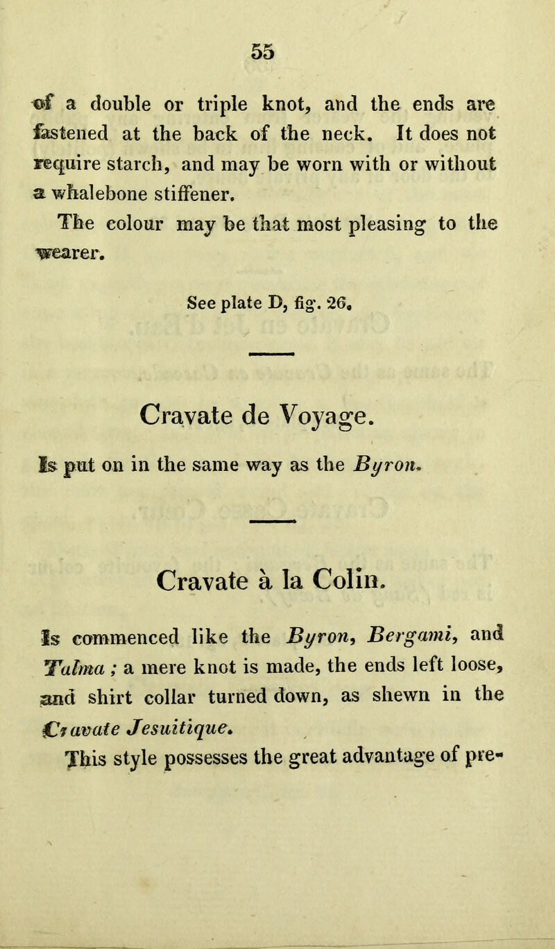 a double or triple knot, and the ends are fastened at the back of the neck. It does not require starch, and may be worn with or without a whalebone stiffener. The colour may be that most pleasing to the wearer. See plate D, fig. 26. Cravate de Voyage. Is put on in the same way as the Byron. Cravate a la Colin. Is commenced like the Byron, Berg ami, and ;Talma; a mere knot is made, the ends left loose, and shirt collar turned down, as shewn in the CV avate Jesuitique. This style possesses the great advantage of pre-