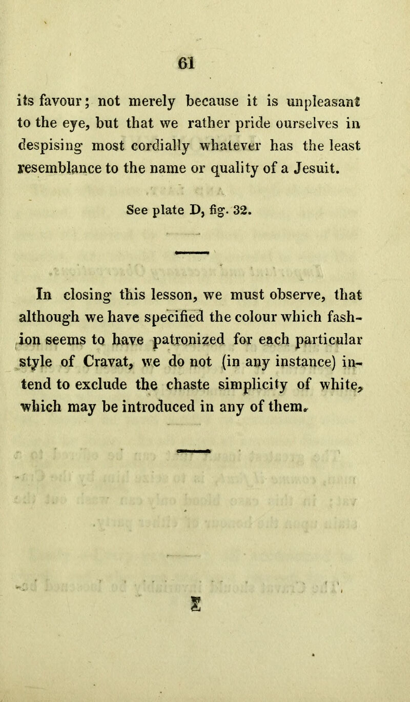 its favour; not merely because it is unpleasant to the eye, but that we rather pride ourselves in despising most cordially whatever has the least resemblance to the name or quality of a Jesuit. See plate D, fig. 32. In closing this lesson, we must observe, that although we have specified the colour which fash- ion seems to have patronized for each particular style of Cravat, we do not (in any instance) in- tend to exclude the chaste simplicity of white, which may be introduced in any of them.