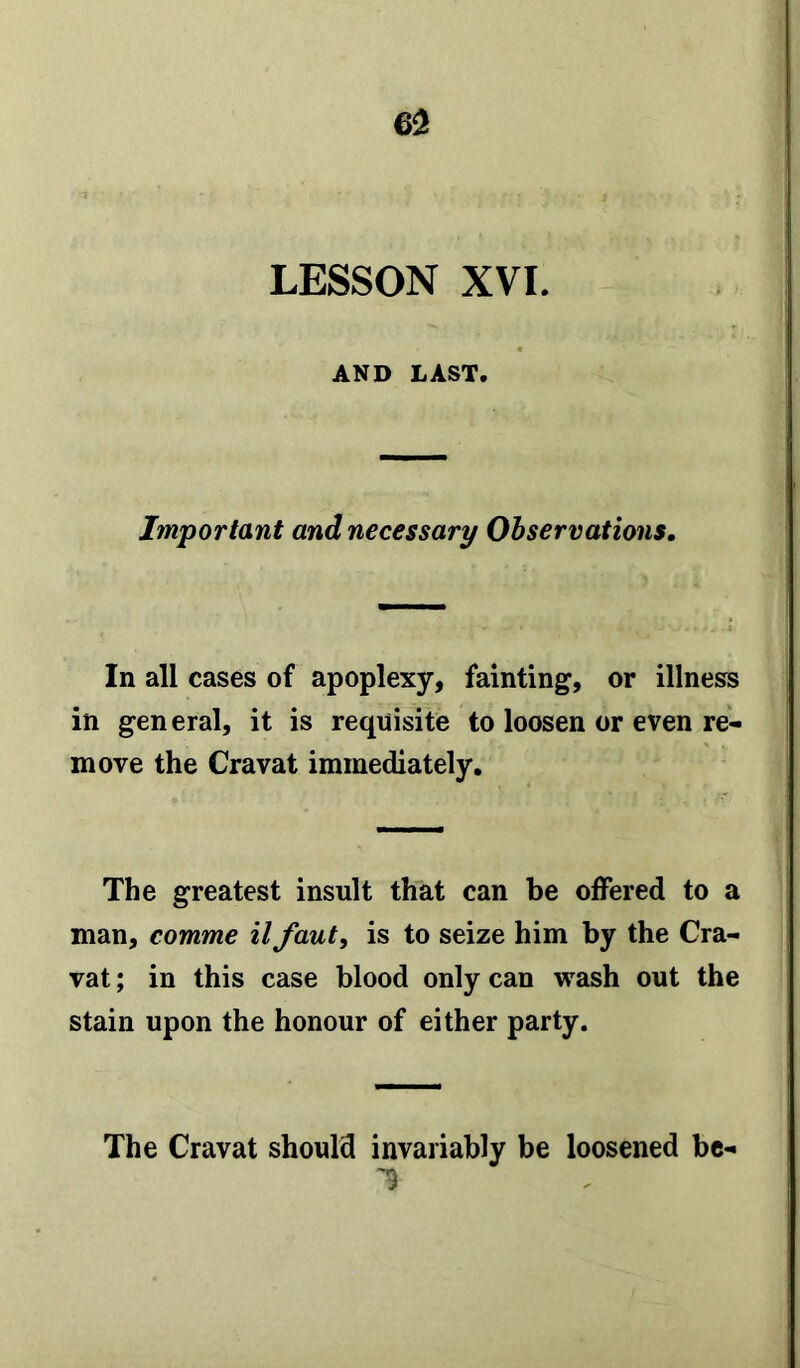 LESSON XVI. AND LAST. Important and necessary Observations. In all cases of apoplexy, fainting, or illness in gen eral, it is requisite to loosen or even re- move the Cravat immediately. The greatest insult that can be offered to a man, comme il faut, is to seize him by the Cra- vat ; in this case blood only can wash out the stain upon the honour of either party. The Cravat should invariably be loosened he- 's