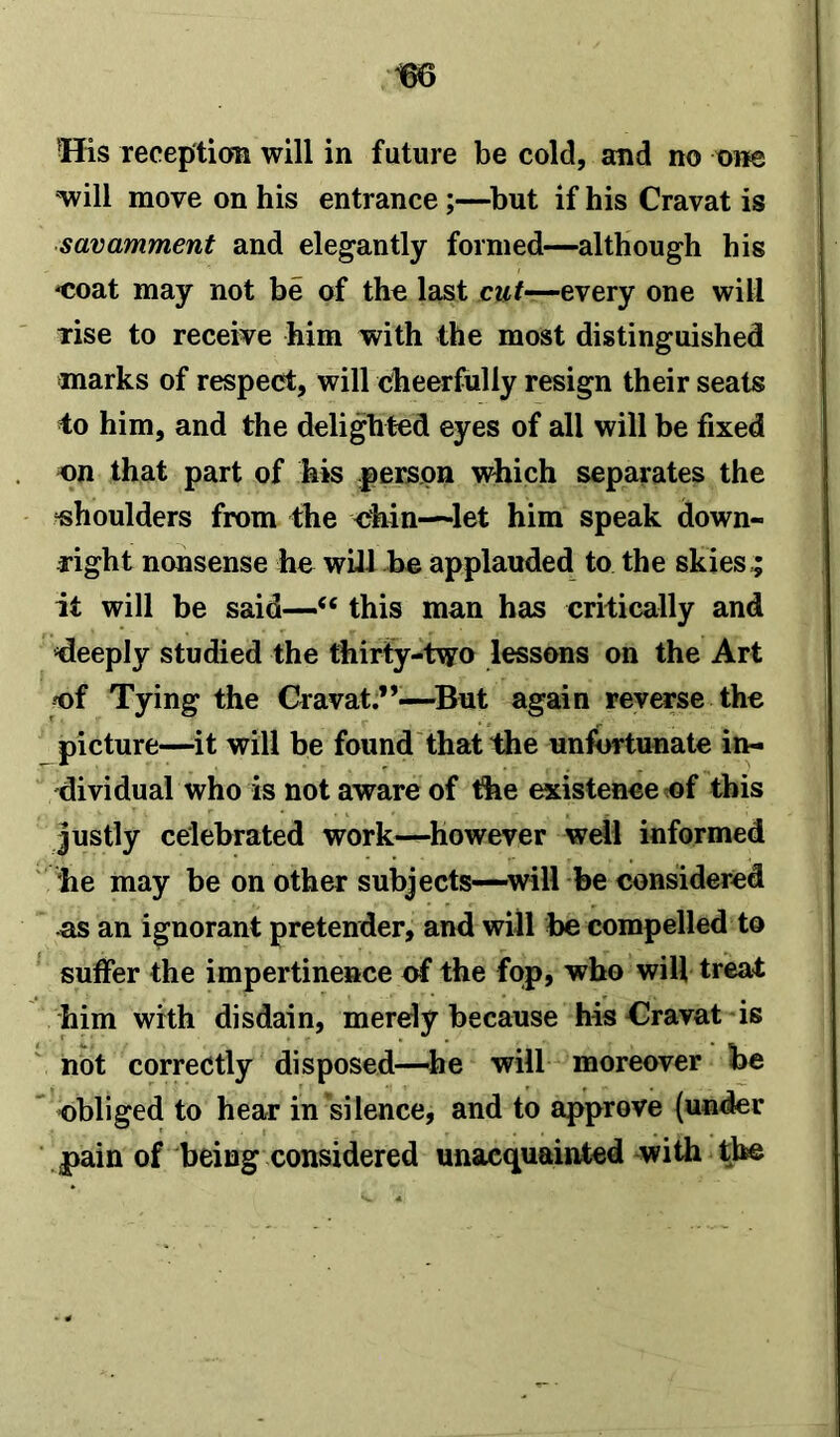 His reception will in future be cold, and no one will move on his entrance;—but if his Cravat is savamment and elegantly formed—although his -coat may not be of the last cut—every one will rise to receive him with the most distinguished marks of respect, will cheerfully resign their seats to him, and the delighted eyes of all will be fixed on that part of his person which separates the shoulders from the chin—let him speak down- right nonsense he will be applauded to the skies,; it will be said—“ this man has critically and deeply studied the thirty-two lessons on the Art of Tying the Cravat.”—But again reverse the picture—it will be found that the unfortunate in- dividual who is not aware of the existence of this justly celebrated work—however well informed he may be on other subjects—will be considered as an ignorant pretender, and will be compelled to suffer the impertinence of the fop, who will treat him with disdain, merely because his Cravat is not correctly disposed—he will moreover foe obliged to hear in silence, and to approve (under pain of being considered unacquainted with the