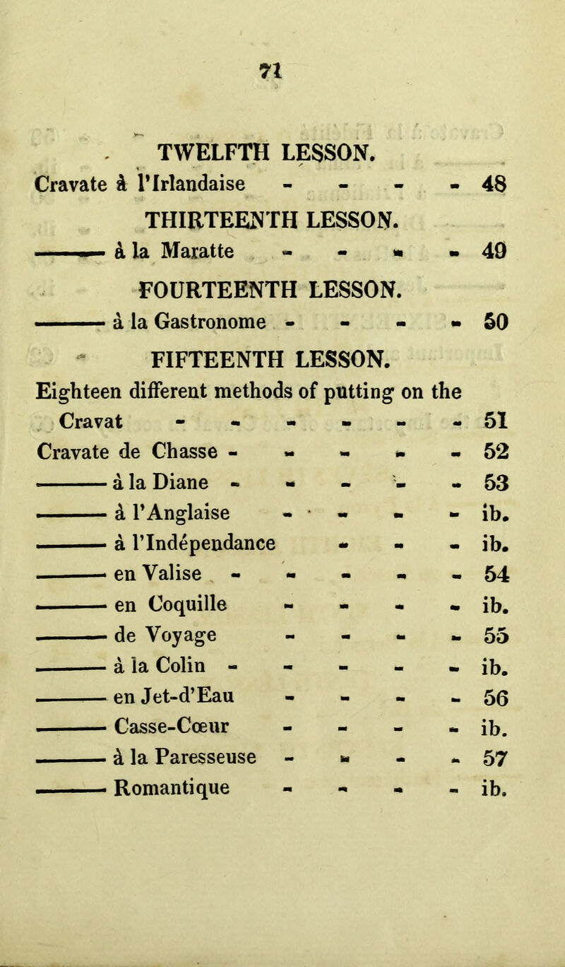 TWELFTH LESSON. Cravate k Hrlandaise - - 48 THIRTEENTH LESSON. - k la Maratte - m 49 FOURTEENTH LESSON. - m 50 FIFTEENTH LESSON. Eighteen different methods of putting on the Cravat - - - 51 Cravate de Chasse - — m - 52 a la Diane - - - 53 - k l’Anglaise - • - am ib. a l’lndependance - - ib. en Valise m m - 54 en Coquille m m ib. de Voyage m tm am 55 a la Colin - - ib. en Jet-d’Eau - 56 Casse-Cceur ib. . k la Paresseuse to - - 57 ■ - - Romantique m - ib.