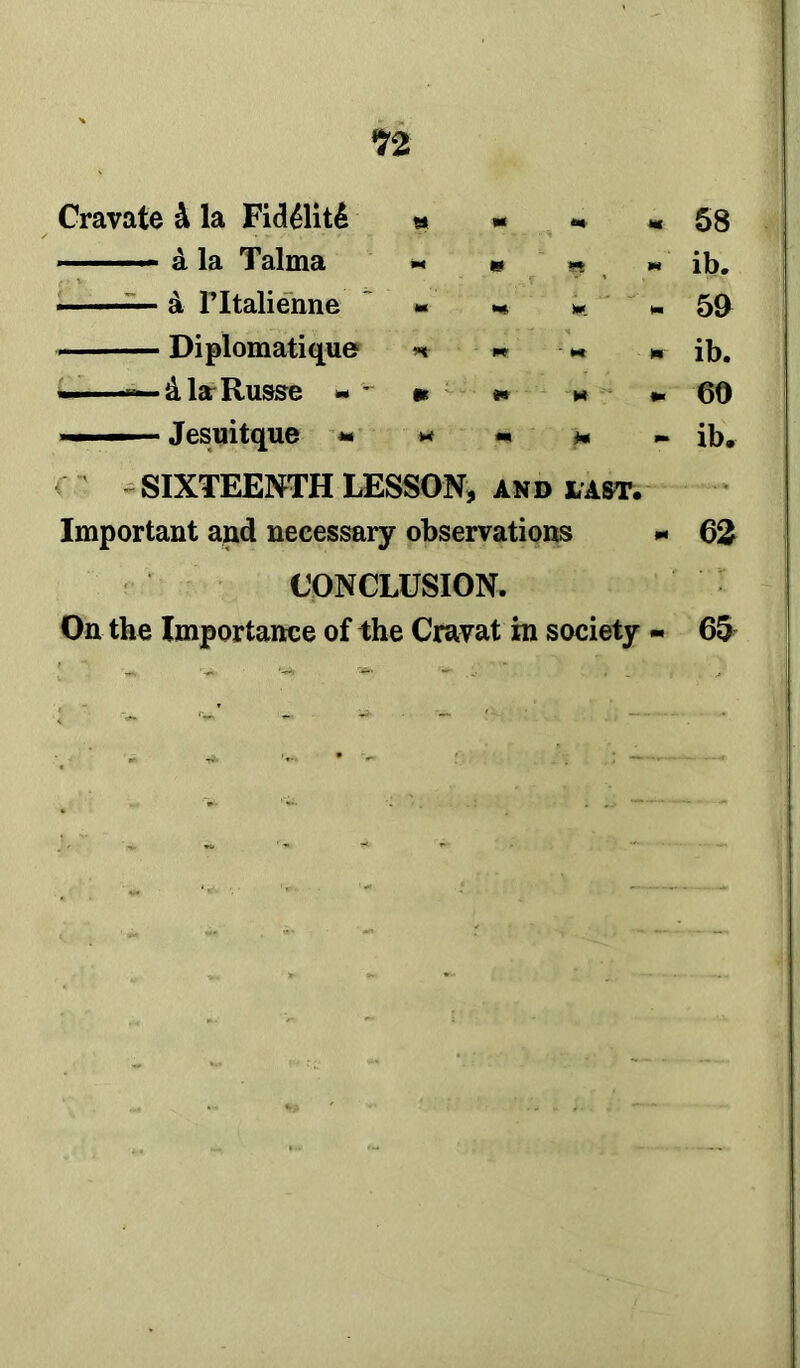 H Cravate 4 la Fid41it6 » - * « 58 — & la Talma « « » * ib. —— & FItalienne «• - * 59 Diplomatique n « -« » ib. ——— dlaRusse * •* * «. 69 ■■» — ■ Jesuitque « ** - * ib. SIXTEENTH LESSON, and last. Important and necessary observations - 62 CONCLUSION. On the Importance of the Cravat in society - 65