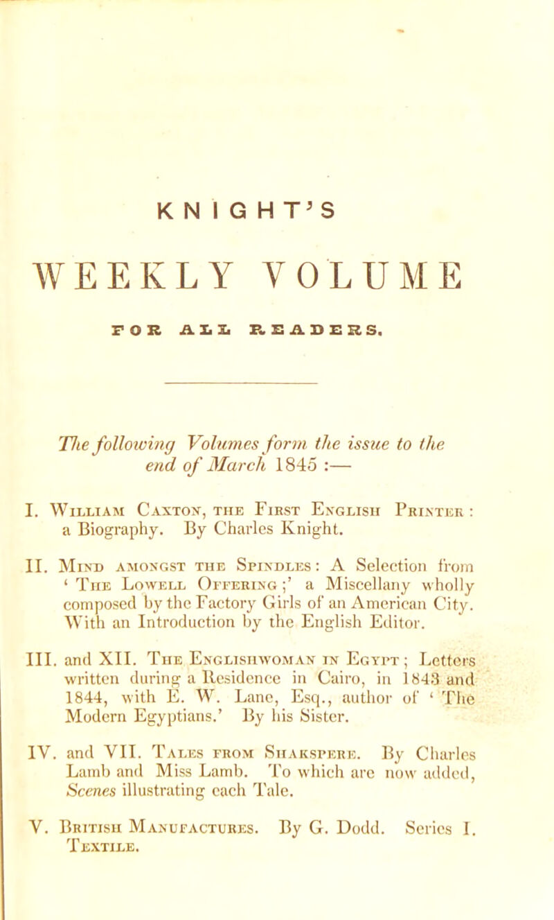 KNIGHT’S WEEKLY VOLUME FOR A. h Jj F.SADZISS. The folloioing Volumes form the issue to the end, of March 1845 :— I. William Canton, the First English Printer : a Biography. By Charles Knight. II. Mind amongst the Spindles: A Selection from ‘ The Lowell Offering a Miscellany wholly composed by the Factory Girls of an American City. With an Introduction by the English Editor. III. and XII. The Englishwoman in Egypt; Letters written during a Residence in Cairo, in 1843 and 1844, with E. W. Lane, Esq., author of ‘ The Modern Egyptians.’ By his Sister. IV. and VII. Tales from Shakspere. By Charles Lamb and Miss Lamb. To which are now added, Scenes illustrating each Tale. V. British Manufactures. By G. Dodd. Scries I. Textile.
