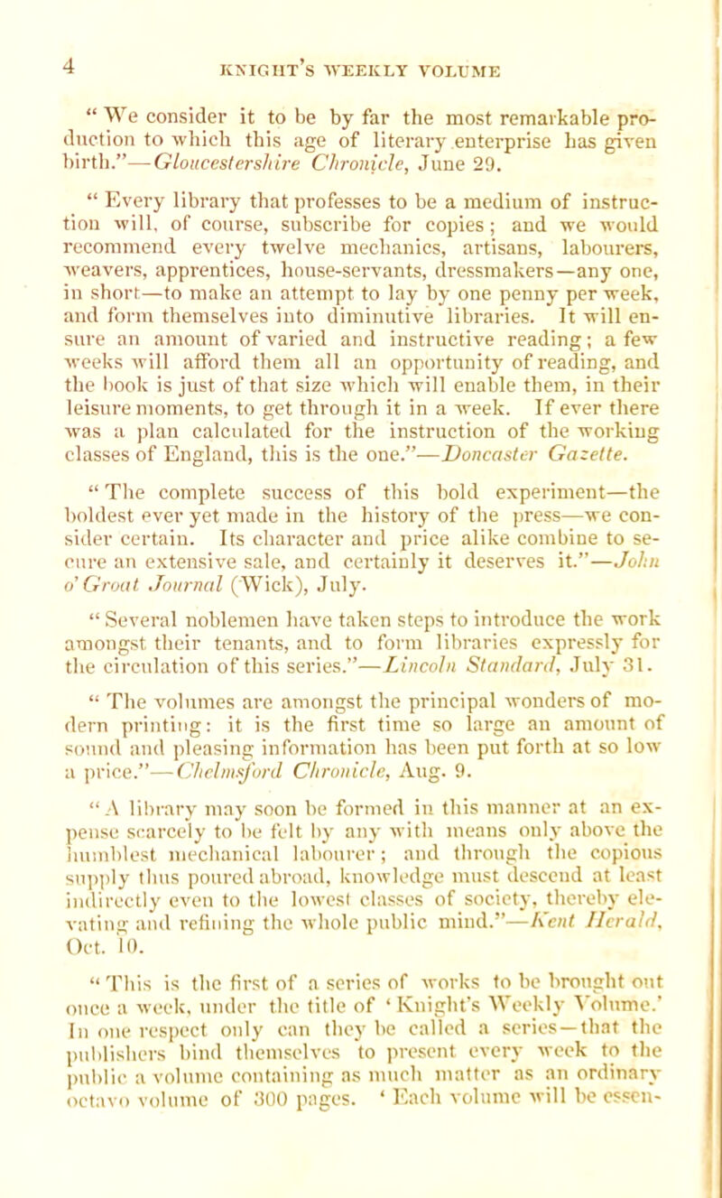 “ We consider it to be by far the most remarkable pro- duction to which this age of literary enterprise has given birth.”—Gloucestershire Chronicle, June 29. “ Every library that professes to be a medium of instruc- tion will, of course, subscribe for copies ; and we would recommend every twelve mechanics, artisans, labourers, weavers, apprentices, house-servants, dressmakers—any one, in short—to make an attempt to lay by one penny per week, and form themselves into diminutive libraries. It will en- sure an amount of varied and instructive reading; a few weeks will afford them all an opportunity of reading, and the book is just of that size which will enable them, in their leisure moments, to get through it in a week. If ever there was a plan calculated for the instruction of the working classes of England, this is the one.”—Doncaster Gazette. “ The complete success of this bold experiment—the boldest ever yet made in the history of the press—we con- sider certain. Its character and price alike combine to se- cure an extensive sale, and certainly it deserves it.”—John o'Groat Journal ( Wick), July. “ Several noblemen have taken steps to introduce the work amongst their tenants, and to form libraries expressly for the circulation of this series.”—Lincoln Standard, July 31. “ The volumes are amongst the principal wonders of mo- dern printing: it is the first time so large an amount of sound and pleasing information has been put forth at so low a price.”—Chelmsford Chronicle, Aug. 9. “A library may soon be formed in this manner at an ex- pense scarcely to be felt by any with means only above the humblest mechanical labourer; and through the copious supply thus poured abroad, knowledge must descend at least indirectly even to the lowest classes of society, thereby ele- vating and refining the whole public mind.”—Kent Herald, Oct. 'l». “ This is the first of a series of works to be brought out once a week, under the title of ‘ Knight’s Weekly Volume.’ In one respect only can they be called a scries—that the publishers bind themselves to present every week to the public a volume containing as much matter as an ordinary octavo volume of 300 pages. ‘ Each volume will be essen-