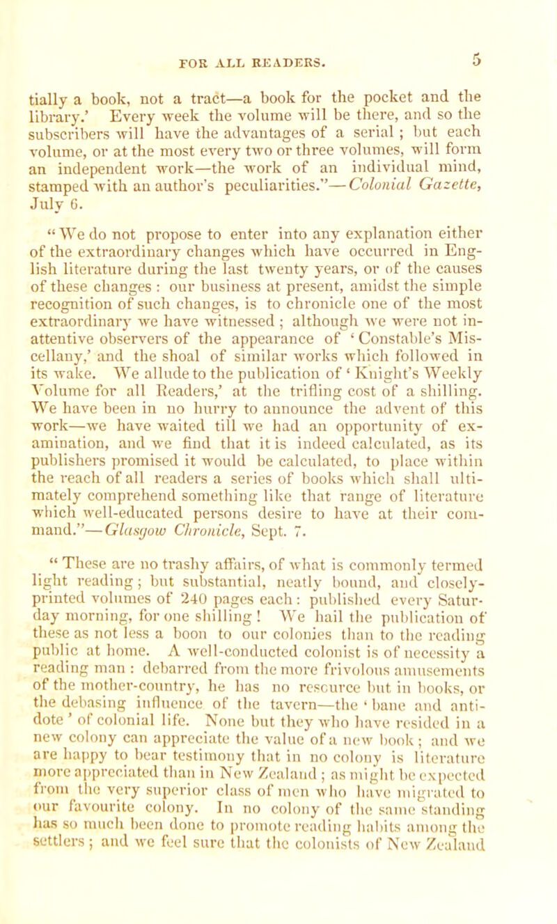 tially a book, not a tract—a book for the pocket and the library.’ Every week the volume will be there, and so the subscribers will have the advantages of a serial; but each volume, or at the most every two or three volumes, will form an independent work—the work of an individual mind, stamped with an author's peculiarities.”—Colonial Gazette, July 6. “ We do not propose to enter into any explanation either of the extraordinary changes which have occurred in Eng- lish literature during the last twenty years, or of the causes of these changes : our business at present, amidst the simple recognition of such changes, is to chronicle one of the most extraordinary we have witnessed; although we were not in- attentive observers of the appearance of ‘ Constable’s Mis- cellany,’ and the shoal of similar works which followed in its wake. We allude to the publication of ‘ Knight’s Weekly Volume for all Readers,’ at the trifling cost of a shilling. We have been in no hurry to announce the advent of this work—we have waited till we had an opportunity of ex- amination, and we find that it is indeed calculated, as its publishers promised it would be calculated, to place within the reach of all readers a series of books which shall ulti- mately comprehend something like that range of literature which well-educated persons desire to have at their com- mand.”— Glasgow Chronicle, Sept. 7. “ These are no trashy affairs, of what is commonly termed light reading; but substantial, neatly bound, and closely- printed volumes of 240 pages each: published every Satur- day morning, for one shilling ! We hail the publication of these as not less a boon to our colonies than to the reading public at home. A well-conducted colonist is of necessity a reading man : debarred from the more frivolous amusements of the mother-country, he has no resource but in books, or the debasing influence of the tavern—the ‘ bane and anti- dote ’ of colonial life. None but they who have resided in a new colony can appreciate the value of a new book; and we are happy to hear testimony that in no colony is literature more appreciated than in New Zealand ; as might be expected from the very superior class of men who have migrated to our favourite colony. In no colony of the same standing has so much been done to promote reading habits among the settlers ; and we feel sure that the colonists of New Zealand