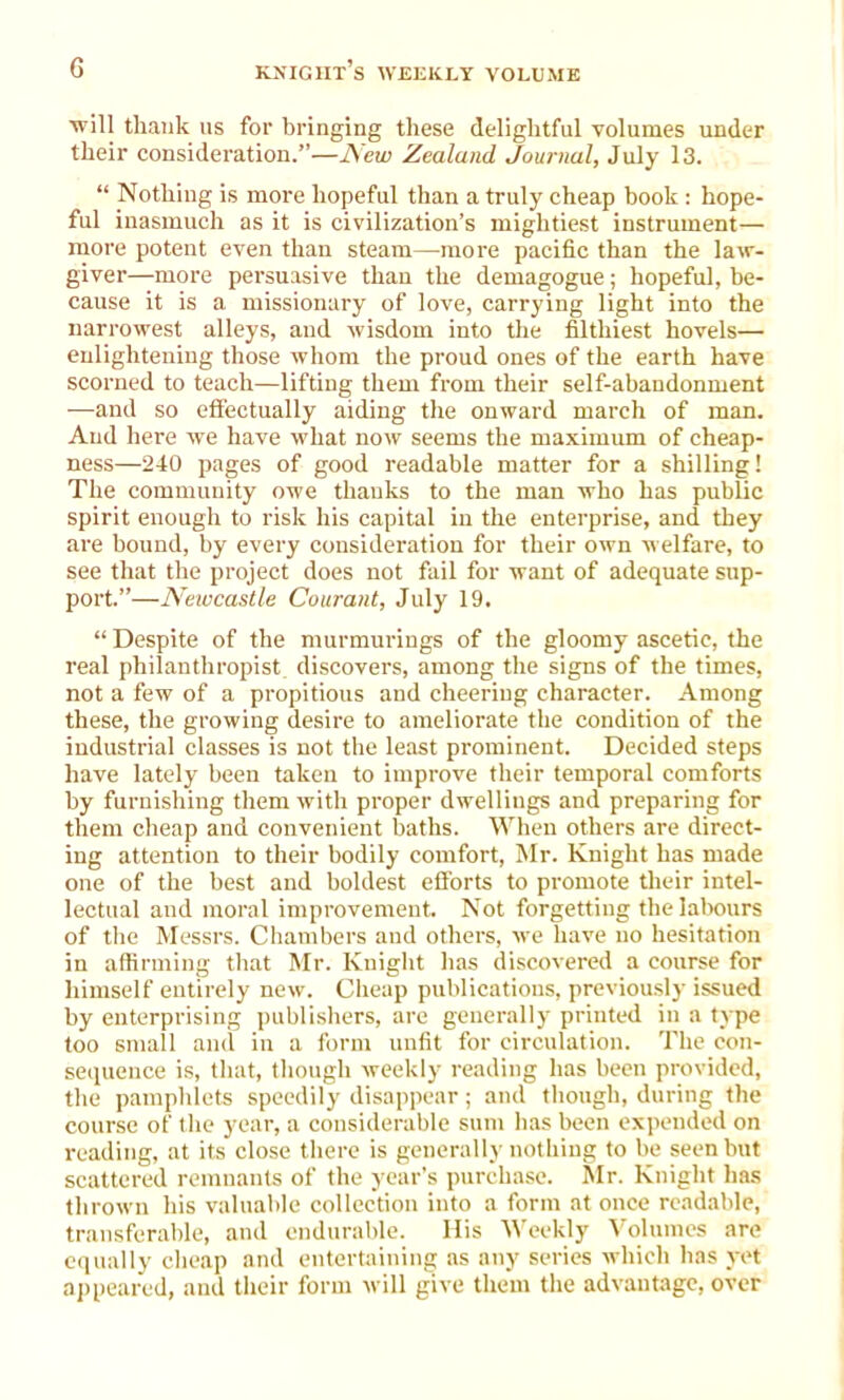 will thank 11s for bringing these delightful volumes under their consideration.”—New Zealand Journal, July 13. “ Nothing is more hopeful than a truly cheap book : hope- ful inasmuch as it is civilization’s mightiest instrument— more potent even than steam—-more pacific than the law- giver—more persuasive than the demagogue; hopeful, be- cause it is a missionary of love, carrying light into the narrowest alleys, and wisdom into the filthiest hovels— enlightening those whom the proud ones of the earth have scorned to teach—lifting them from their self-abandonment —and so effectually aiding the onward march of man. And here we have what now seems the maximum of cheap- ness—240 pages of good readable matter for a shilling! The community owe thanks to the man who has public spirit enough to risk his capital in the enterprise, and they are bound, by every consideration for their own welfare, to see that the project does not fail for want of adequate sup- port.”—Newcastle Courant, July 19. “ Despite of the murmurings of the gloomy ascetic, the real philanthropist discovers, among the signs of the times, not a few of a propitious and cheering character. Among these, the growing desire to ameliorate the condition of the industrial classes is not the least prominent. Decided steps have lately been taken to improve their temporal comforts by furnishing them with proper dwellings and preparing for them cheap and convenient baths. When others are direct- ing attention to their bodily comfort, Mr. Knight has made one of the best and boldest efforts to promote their intel- lectual aud moral improvement. Not forgetting the labours of the Messrs. Chambers aud others, we have no hesitation in affirming that Mr. Knight has discovered a course for himself entirely new. Cheap publications, previously issued by enterprising publishers, are generally printed in a type too small and in a form unfit for circulation. The con- sequence is, that, though weekly reading has been provided, the pamphlets speedily disappear; and though, during the course of the year, a considerable sum has been expended on reading, at its close there is generally nothing to be seen but scattered remnants of the year’s purchase. Mr. Knight has thrown his valuable collection into a form at once readable, transferable, and endurable. His Weekly Volumes are equally cheap and entertaining as any series which has yet appeared, and their form will give them the advantage, over