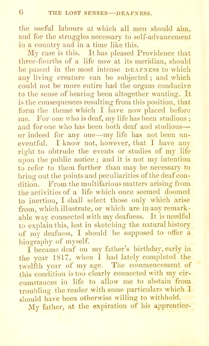 the useful labours at which all men should aim, and for the struggles necessary to self-advancement in a country and in a time like this. My case is this. It has pleased Providence that three-fourths of a life now at its meridian, should be passed in the most intense deafness to which any living creature can be subjected ; and which could not be more entire had the organs conducive to the sense of hearing been altogether wanting. It is the consequences resulting from this position, that form the theme which I have now placed before me. For one who is deaf, my life has been studious ; and for one who has been both deaf and studious— or indeed for any one—my life has not been un- eventful. I know not, however, that I have any right to obtrude the events or studies of my life upon the public notice ; and it is not my intention to refer to them further than may be necessary to bring out the points and peculiarities of the deaf con- dition. From the multifarious matters arising from the activities of a life which once seemed doomed to inertion, I shall select those only which arise from, which illustrate, or which are in any remark- able way connected with my deafness. It is needful to explain this, lest in sketching the natural history of my deafness, I should be supposed to offer a biography of myself. I became deaf on my father’s birthday, early in the year 1817, when I had lately completed the twelfth year of my age. The commencement of this condition is too clearly connected with my cir- cumstances in life to allow me to abstain from troubling the reader with some particulars which I should have been otherwise willing to withhold. My father, at the expiration of his apprentice-