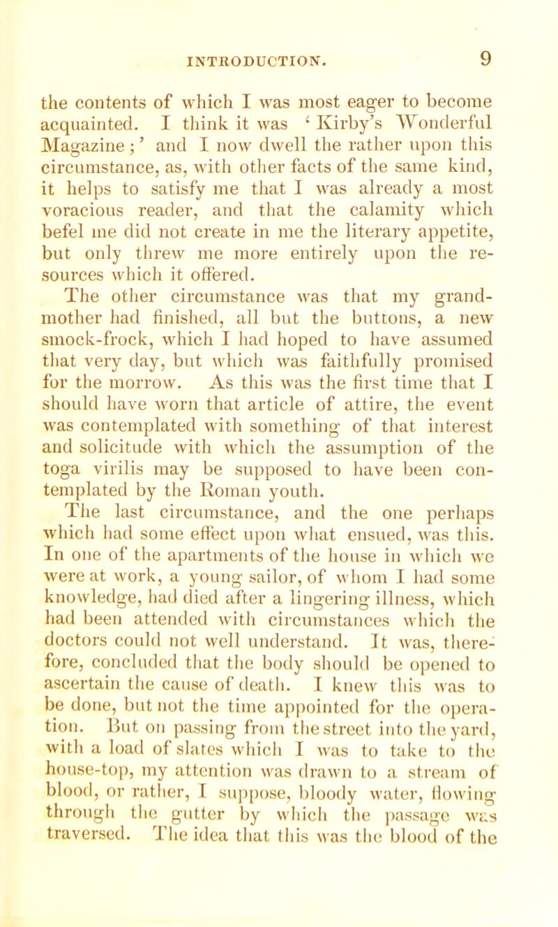 the contents of which I was most eager to become acquainted. I think it was £ Kirby’s Wonderful Magazine ; ’ and I now dwell the rather upon this circumstance, as, with other facts of the same kind, it helps to satisfy me that I was already a most voracious reader, and that the calamity which befel me did not create in me the literary appetite, but only threw me more entirely upon the re- sources which it offered. The other circumstance was that my grand- mother had finished, all but the buttons, a new smock-frock, which I had hoped to have assumed that very day, but which was faithfully promised for the morrow. As this was the first time that I should have worn that article of attire, the event was contemplated with something of that interest and solicitude with which the assumption of the toga virilis may be supposed to have been con- templated by the Roman youth. The last circumstance, and the one perhaps which had some effect upon what ensued, was this. In one of the apartments of the house in which we were at work, a young sailor, of whom I had some knowledge, had died after a lingering illness, which had been attended with circumstances which the doctors could not well understand. It was, there- fore, concluded that the body should be opened to ascertain the cause of death. I knew this was to be done, but not the time appointed for the opera- tion. But on passing from the street into the yard, with a load of slates which I was to take to the house-top, my attention was drawn to a stream of blood, or rather, I suppose, bloody water, flowing through the gutter by which the passage was traversed. The idea that this was the blood of the