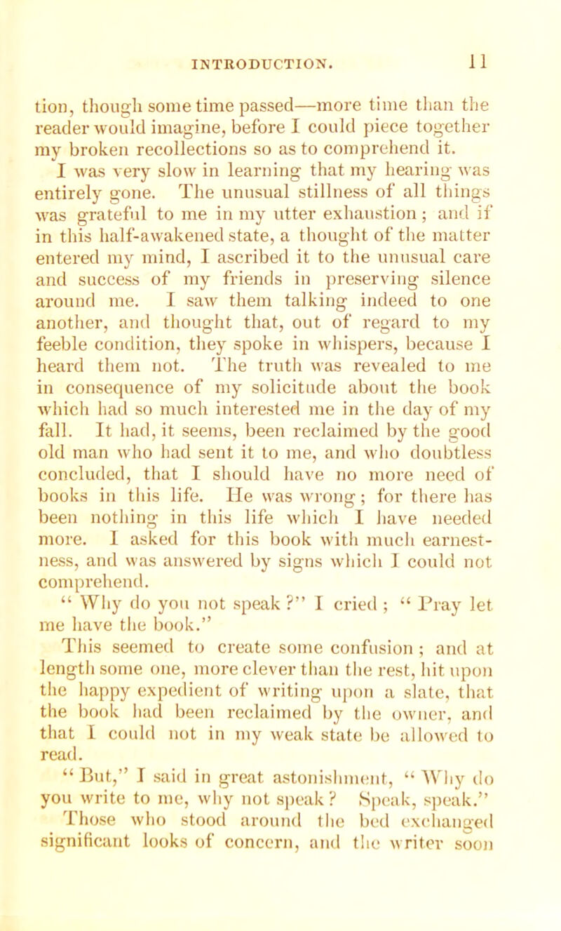 tion, though some time passed—more time than the reader would imagine, before I could piece together my broken recollections so as to comprehend it. I was very slow in learning that my hearing was entirely gone. The unusual stillness of all things was grateful to me in my utter exhaustion; and if in this half-awakened state, a thought of the matter entered my mind, I ascribed it to the unusual care and success of my friends in preserving silence around me. I saw them talking indeed to one another, and thought that, out of regard to my feeble condition, they spoke in whispers, because I heard them not. The truth was revealed to me in consequence of my solicitude about the book which had so much interested me in the day of my fall. It had, it seems, been reclaimed by the good old man who had sent it to me, and who doubtless concluded, that I should have no more need of books in this life. He was wrong; for there has been nothing in this life which I have needed more. I asked for this book with much earnest- ness, and was answered by signs which I could not comprehend. “ Why do you not speak ?” I cried ; “ Pray let me have the book.” This seemed to create some confusion ; and at length some one, more clever than the rest, hit upon the happy expedient of writing upon a slate, that the book had been reclaimed by the owner, and that I could not in my weak state be allowed to read. “ But,” I said in great astonishment, “ Why do you write to me, why not speak ? Speak, speak.” Those who stood around the bed exchanged significant looks of concern, and the writer soon