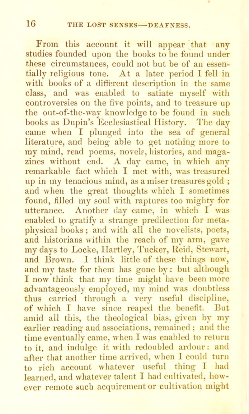 From this account it will appear that any studies founded upon the books to be found under these circumstances, could not but be of an essen- tially religious tone. At a later period I fell in with books of a different description in the same class, and was enabled to satiate myself with controversies on the five points, and to treasure up the out-of-the-way knowledge to be found in such books as Dupin’s Ecclesiastical History. The day came when I plunged into the sea of general literature, and being able to get nothing more to my mind, read poems, novels, histories, and maga- zines without end. A day came, in which any remarkable fact which I met with, was treasured up in my tenacious mind, as a miser treasures gold ; and when the great thoughts which I sometimes found, filled my soul with raptures too mighty for utterance. Another day came, in which I was enabled to gratify a strange predilection for meta- physical books; and with all the novelists, poets, and historians within the reach of my arm, gave my days to Locke, Hartley, Tucker, Reid, Stewart, and Brown. I think little of these things now, and my taste for them has gone by: but although I now think that my time might have been more advantageously employed, my mind was doubtless thus carried through a very useful discipline, of which I have since reaped the benefit. But amid all this, the theological bias, given by my earlier reading and associations, remained ; and the time eventually came, when I was enabled to return to it, and indulge it with redoubled ardour: and after that another time arrived, when I could turn to rich account whatever useful tiling I had learned, and whatever talent I had cultivated, how- ever remote such acquirement or cultivation might