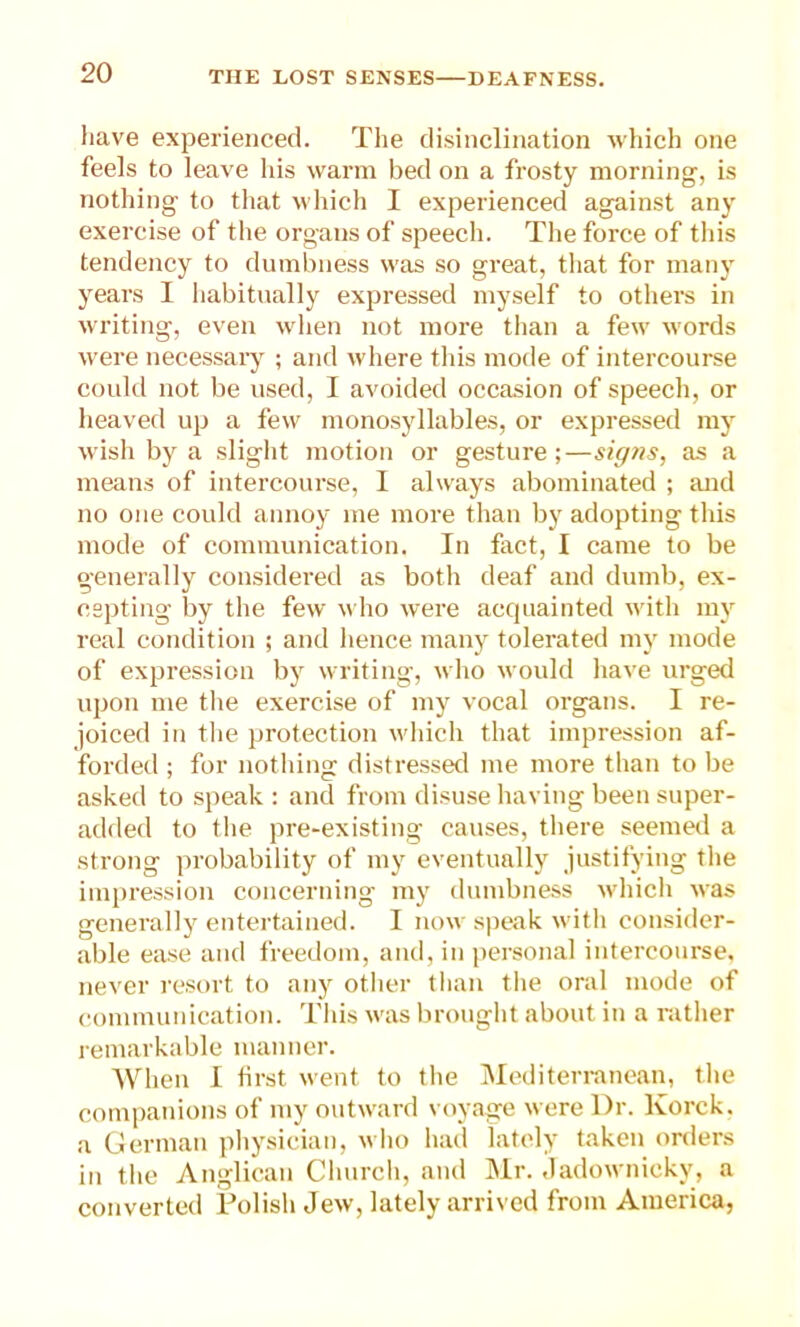 have experienced. The disinclination which one feels to leave his warm bed on a frosty morning, is nothing to that which I experienced against any exercise of the organs of speech. The force of this tendency to dumbness was so great, that for many years I habitually expressed myself to others in writing, even when not more than a few words were necessary ; and where this mode of intercourse could not be used, I avoided occasion of speech, or heaved up a few monosyllables, or expressed my wish by a slight motion or gesture;—signs, as a means of intercourse, 1 always abominated ; and no one could annoy me more than by adopting this mode of communication. In fact, I came to be generally considered as both deaf and dumb, ex- cepting by the few who were acquainted with my real condition ; and hence many tolerated my mode of expression by writing, who would have urged upon me the exercise of my vocal organs. I re- joiced in the protection which that impression af- forded ; for nothing distressed me more than to be asked to speak : and from disuse having been super- added to flie pre-existing causes, there seemed a strong probability of my eventually justifying the impression concerning my dumbness which was generally entertained. I now speak with consider- able ease and freedom, and, in personal intercourse, never resort to any other than the oral mode of communication. This was brought about in a rather remarkable manner. When I first went to the Mediterranean, the companions of my outward voyage were Dr. Korck. a German physician, who had lately taken orders in the Anglican Church, and Mr. Jadownicky, a converted Polish Jew, lately arrived from America,