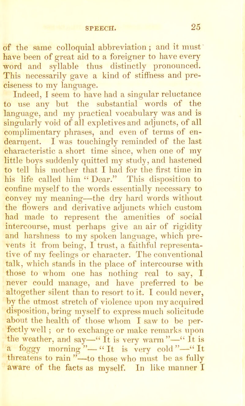 of the same colloquial abbreviation ; and it must have been of great aid to a foreigner to have every word and syllable thus distinctly pronounced. This necessarily gave a kind of stiffness and pre- ciseness to my language. Indeed, I seem to have had a singular reluctance to use any but the substantial words of the language, and my practical vocabulary was and is singularly void of all expletives and adjuncts, of all complimentary phrases, and even of terms of en- dearment. I was touchingly reminded of the last characteristic a short time since, when one of my little boys suddenly quitted my study, and hastened to tell his mother that I had for the first time in his life called him “ Dear.” This disposition to confine myself to the words essentially necessary to convey my meaning—the dry hard words without the flowers and derivative adjuncts which custom had made to represent the amenities of social intercourse, must perhaps give an air of rigidity and harshness to my spoken language, which pre- vents it from being, I trust, a faithful representa- tive of my feelings or character. The conventional talk, which stands in the place of intercourse with those to whom one has nothing real to say, I never could manage, and have preferred to be altogether silent than to resort to it. I could never, by the utmost stretch of violence upon my acquired disposition, bring myself to express much solicitude about the health of those whom I saw to be per- fectly well; or to exchange or make remarks upon the weather, and say—“ It is very warm”—“ It, is a foggy morning ”— “ It is very cold ”—“ It threatens to rain ”—to those who must be as fully aware of the facts as myself. In like manner I