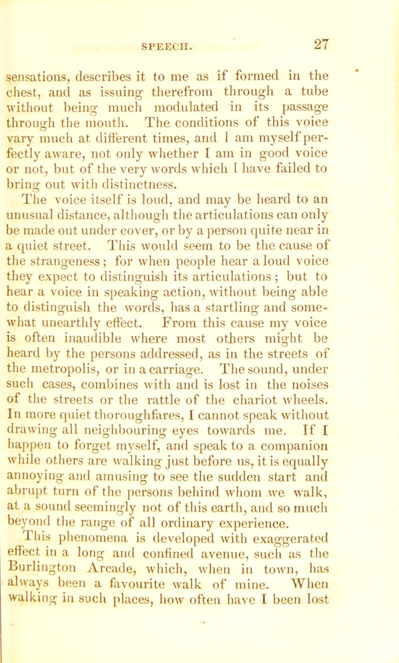 sensations, describes it to me as if formed in the chest, and as issuing therefrom through a tube without being much modulated in its passage through the mouth. The conditions of this voice vary much at different times, and 1 am myself per- fectly aware, not only whether L am in good voice or not, but of the very words which 1 have failed to bring out with distinctness. The voice itself is loud, and may be heard to an unusual distance, although the articulations can only be made out under cover, or by a person quite near in a quiet street. This would seem to be the cause of the strangeness; for when people hear a loud voice they expect to distinguish its articulations ; but to hear a voice in speaking action, without being able to distinguish the words, has a startling and some- what unearthly effect. From this cause my voice is often inaudible where most others might be heard by the persons addressed, as in the streets of the metropolis, or in a carriage. The sound, under such cases, combines with and is lost in the noises of the streets or the rattle of the chariot wheels. In more quiet thoroughfares, I cannot speak without drawing all neighbouring eyes towards me. If I happen to forget myself, and speak to a companion while others are walking just before us, it is equally annoying and amusing to see the sudden start and abrupt turn of the persons behind whom we walk, at a sound seemingly not of this earth, and so much beyond the range of all ordinary experience. I his phenomena is developed with exaggerated effect in a long and confined avenue, such as the Burlington Arcade, which, when in town, lias always been a favourite walk of mine. When walking in such places, how often have I been lost