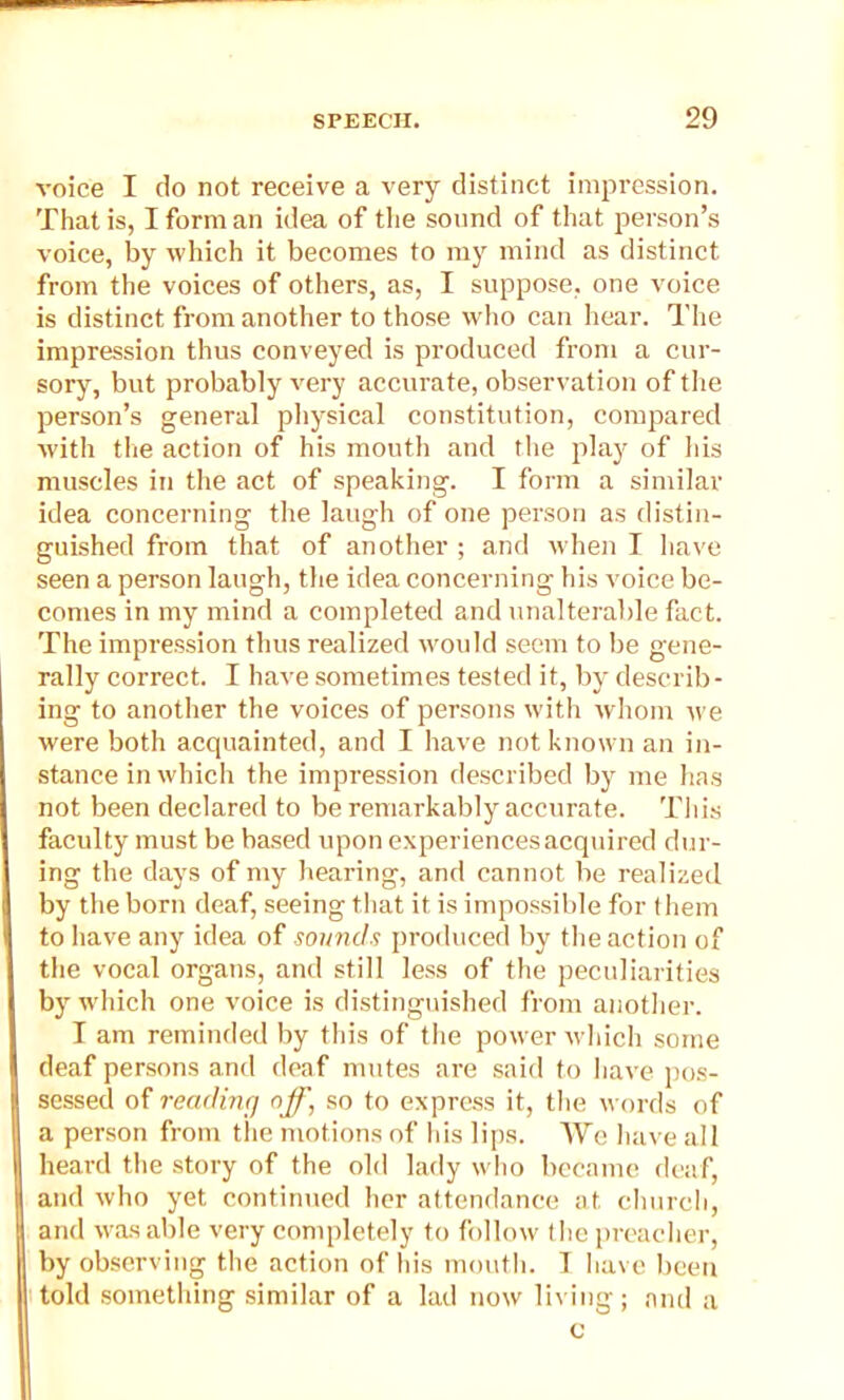 voice I do not receive a very distinct impression. That is, I form an idea of the sound of that person’s voice, by which it becomes to my mind as distinct from the voices of others, as, I suppose, one voice is distinct from another to those who can hear. The impression thus conveyed is produced from a cur- sory, but probably very accurate, observation of the person’s general physical constitution, compared with the action of his mouth and the play of his muscles in the act of speaking. I form a similar idea concerning the laugh of one person as distin- guished from that of another ; and when I have seen a person laugh, the idea concerning his voice be- comes in my mind a completed and unalterable fact. The impression thus realized would seem to be gene- rally correct. I have sometimes tested it, by describ- ing to another the voices of persons with whom we were both acquainted, and I have not known an in- stance in which the impression described by me has not been declared to be remarkably accurate. This faculty must be based upon experiences acquired dur- ing the days of my hearing, and cannot be realized by the born deaf, seeing that it is impossible for them to have any idea of sounds produced by the action of the vocal organs, and still less of the peculiarities byr which one voice is distinguished from another. I am reminded by this of the power which some deaf persons and deaf mutes are said to have pos- sessed of reading off, so to express it, the words of a person from the motions of his lips. We have all heard the story of the old lady who became deaf, and who yet continued her attendance at. church, and was able very completely to follow the preacher, by observing the action of his mouth. I have been told something similar of a lad now living; and a c