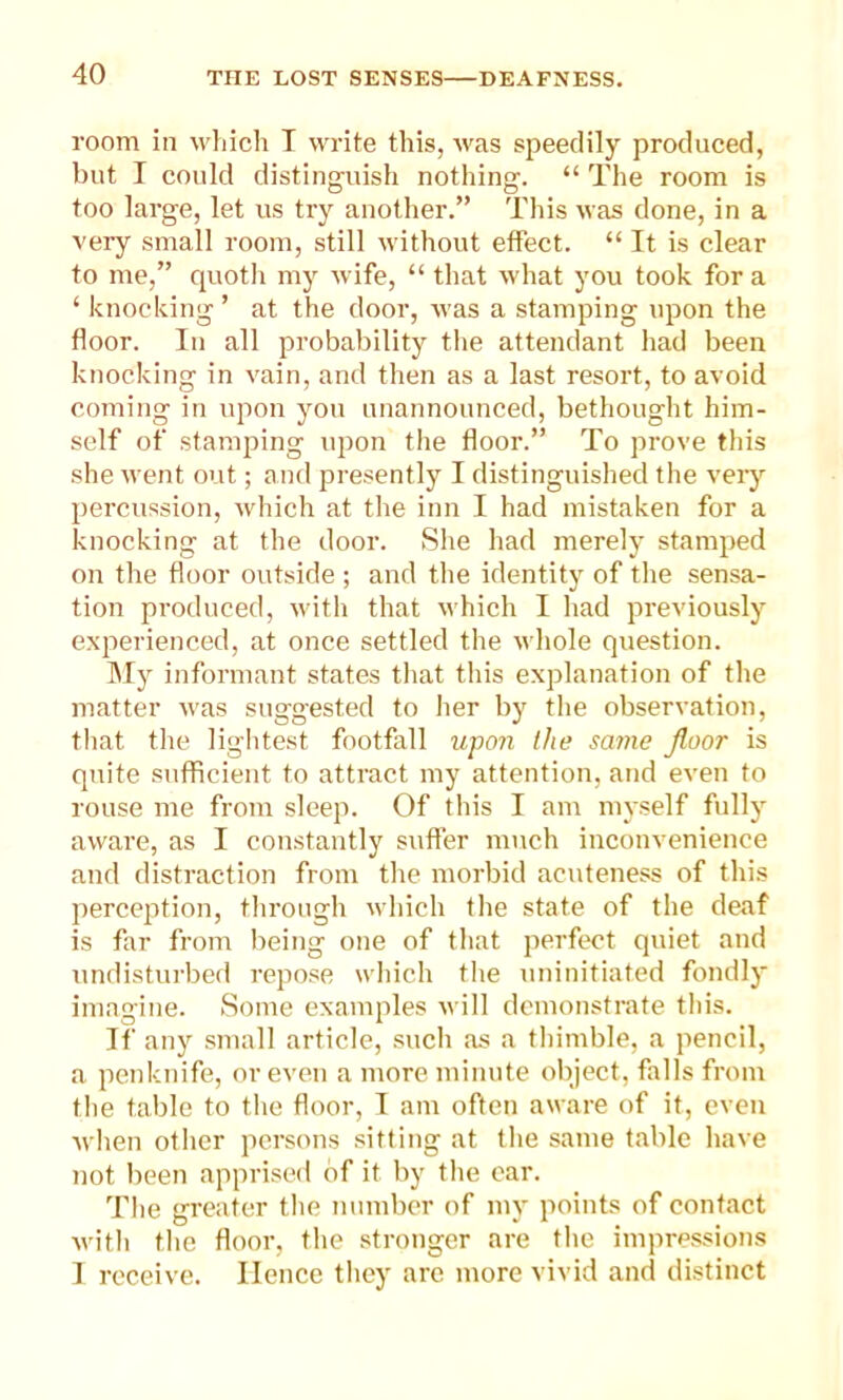 room in which I write this, was speedily produced, but I could distinguish nothing. “ The room is too large, let us try another.” This was done, in a very small room, still without effect. “ It is clear to me,” quoth my wife, “that what you took fora ‘ knocking ’ at the door, was a stamping upon the floor. In all probability the attendant had been knocking in vain, and then as a last resort, to avoid coming in upon you unannounced, bethought him- self of stamping upon the floor.” To prove this she went out; and presently I distinguished the very percussion, which at the inn I had mistaken for a knocking at the door. She had merely stamped on the floor outside ; and the identity of the sensa- tion produced, with that which I had previously experienced, at once settled the whole question. My informant states that this explanation of the matter was suggested to her by the observation, that the lightest footfall upon the same floor is quite sufficient to attract my attention, and even to rouse me from sleep. Of this I am myself fully aware, as I constantly suffer much inconvenience and distraction from the morbid acuteness of this perception, through which the state of the deaf is far from being one of that perfect quiet and undisturbed repose which tire uninitiated fondly imagine. Some examples will demonstrate this. If any small article, such as a thimble, a pencil, a penknife, or even a more minute object, falls from the table to the floor, I am often aware of it, even when other persons sitting at the same table have not been apprised of it by the ear. The greater the number of my points of contact with the floor, the stronger are the impressions I receive. Hence they are more vivid and distinct