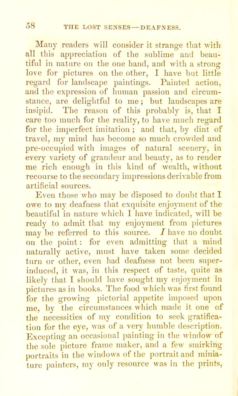 Many readers will consider it strange that with all this appreciation of the sublime and beau- tiful in nature on the one hand, and with a strong love for pictures on the other, I have but little regard for landscape paintings. Painted action, and the expression of human passion and circum- stance, are delightful to me; but landscapes are insipid. The reason of this probably is, that I care too much for the reality, to have much regard for the imperfect imitation ; and that, by dint of travel, my mind has become so much crowded and pre-occupied with images of natural scenery, in every variety of grandeur and beauty, as to render me rich enough in this kind of wealth, without recourse to the secondary impressions derivable from artificial sources. Even those who may be disposed to doubt that I owe to my deafness that exquisite enjoyment of the beautiful in nature which I have indicated, will be ready to admit that my enjoyment from pictures may be refereed to this source. I have no doubt on the point: for even admitting that a mind naturally active, must have taken some decided turn or other, even had deafness not been super- induced, it was, in this respect of taste, quite as likely that I should have sought my enjoyment in pictures as in books. The food which was first found for the growing pictorial appetite imposed upon me, by the circumstances which made it one of the necessities of my condition to seek gratifica- tion for the eye, was of a very humble description. Excepting an occasional painting in the window of the sole picture frame maker, and a few smirking portraits in the windows of the portrait and minia- ture painters, my only resource was in the prints,
