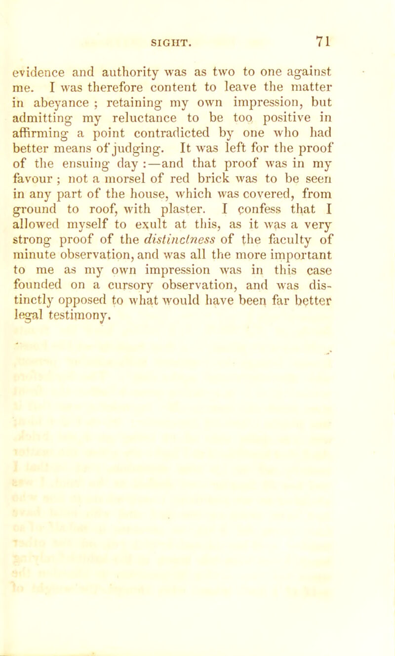 evidence and authority was as two to one against me. I was therefore content to leave the matter in abeyance ; retaining my own impression, but admitting my reluctance to be too positive in affirming a point contradicted by one who had better means of judging. It was left for the proof of the ensuing day :—and that proof was in my favour ; not a morsel of red brick was to be seen in any part of the house, which was covered, from ground to roof, with plaster. I confess that I allowed myself to exult at this, as it was a very strong proof of the distinctness of the faculty of minute observation, and was all the more important to me as my own impression was in this case founded on a cursory observation, and was dis- tinctly opposed to what would have been far better legal testimony.