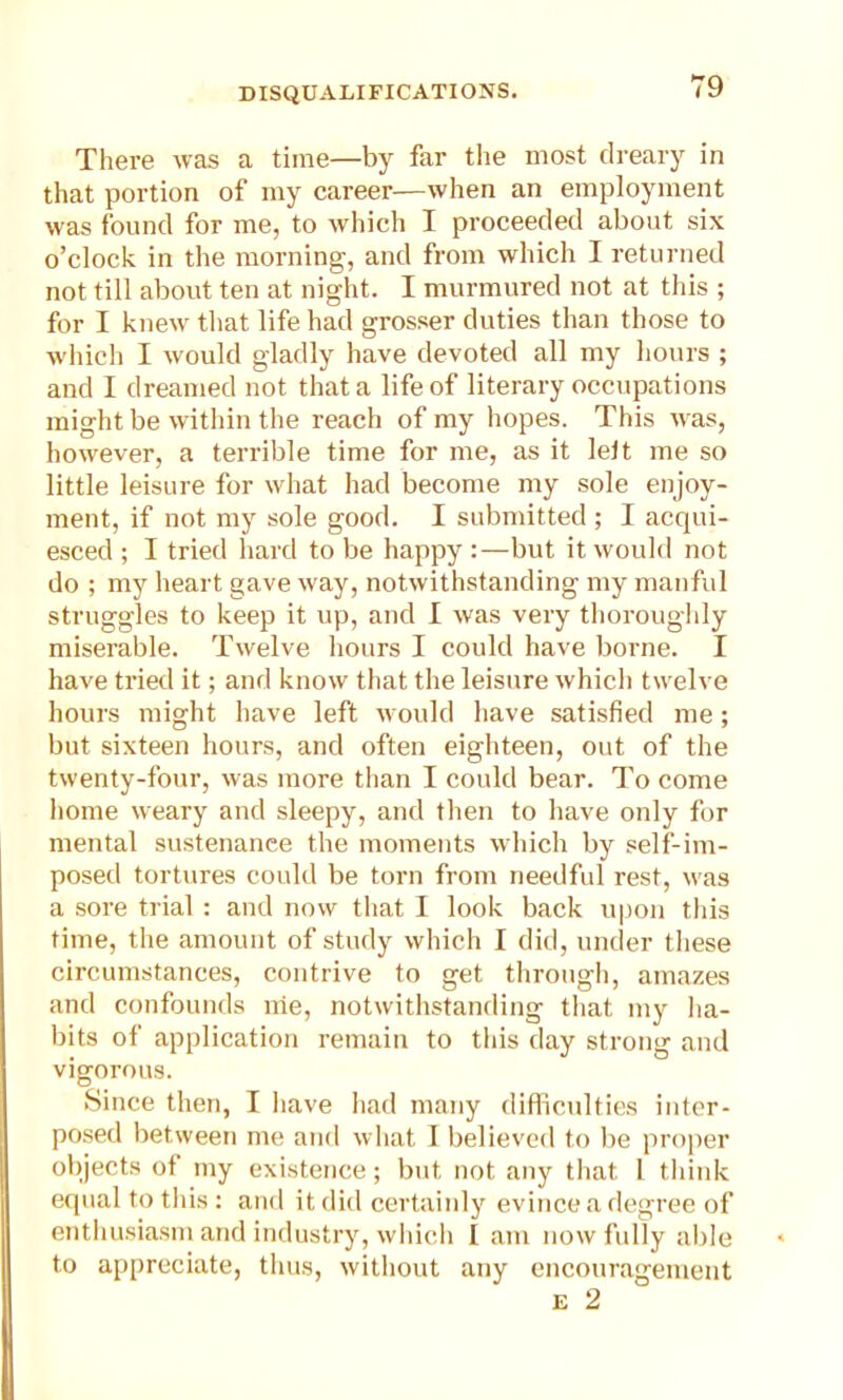 There was a time—by far the most dreary in that portion of my career—when an employment was found for me, to which I proceeded about six o’clock in the morning, and from which I returned not till about ten at night. I murmured not at this ; for I knew that life had grosser duties than those to which I would gladly have devoted all my hours ; and I dreamed not that a life of literary occupations might be within the reach of my hopes. This was, however, a terrible time for me, as it leit me so little leisure for what had become my sole enjoy- ment, if not my sole good. I submitted ; I acqui- esced ; I tried hard to be happy :—but it would not do ; my heart gave way, notwithstanding my manful struggles to keep it up, and I was very thoroughly miserable. Twelve hours I could have borne. I have tried it; and know that the leisure which twelve hours might have left would have satisfied me; but sixteen hours, and often eighteen, out of the twenty-four, was more than I could bear. To come home weary and sleepy, and then to have only for mental sustenance the moments which by self-im- posed tortures could be torn from needful rest, was a sore trial : and now that I look back upon this time, the amount of study which I did, under these circumstances, contrive to get through, amazes and confounds nie, notwithstanding that my ha- bits of application remain to this day strong and vigorous. Since then, I have had many difficulties inter- posed between me and what I believed to lie proper objects of my existence; but not any that 1 think equal to this : and it did certainly evince a degree of enthusiasm and industry, which I am now fully able to appreciate, thus, without any encouragement e 2