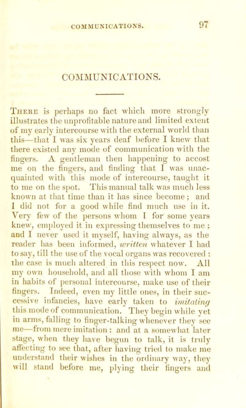 COMMUNICATIONS. There is perhaps no fact which more strongly illustrates the unprofitable nature and limited extent of my early intercourse with the external world than this—that I was six years deaf before I knew that there existed any mode of communication with the fingers. A gentleman then happening to accost me on the fingers, and finding that I was unac- quainted with this mode of intercourse, taught it to me on the spot. This manual talk was much less known at that time than it has since become; and I did not for a good while find much use in it. Veiy few of the persons whom I for some years knew, employed it in expressing themselves to me ; and I never used it myself, having always, as the reader lias been informed, written whatever I had to say, till the use of the vocal organs was recovered : the case is much altered in this respect now. All my own household, anil all those with whom I am in habits of personal intercourse, make use of their fingers. Indeed, even my little ones, in their suc- cessive infancies, have early taken to imitating this mode of communication. They begin while yet in arms, falling to finger-talking whenever they see me—from mere imitation : and at a somewhat later stage, when they have begun to talk, it is truly affecting to see that, after having tried to make me understand their wishes in the ordinary way, they will stand before me, plying their fingers and