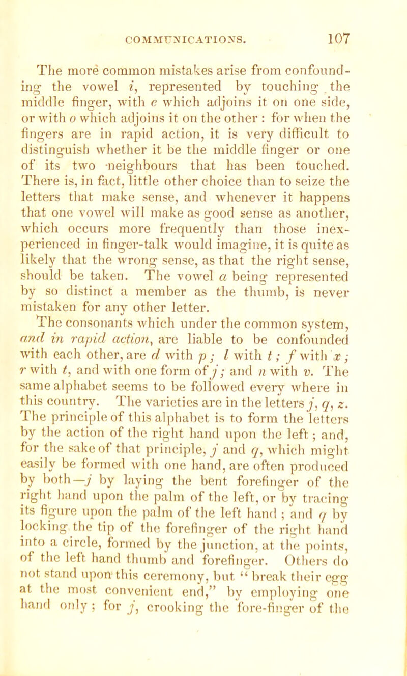 The more common mistakes arise from confound- ing the vowel i, represented by touching the middle finger, with e which adjoins it on one side, or with o which adjoins it on the other : for when the fingers are in rapid action, it is very difficult to distinguish whether it be the middle finger or one of its two neighbours that has been touched. There is, in fact, little other choice than to seize the letters that make sense, and whenever it happens that one vowel will make as good sense as another, which occurs more frequently than those inex- perienced in finger-talk would imagine, it is quite as likely that the wrong sense, as that the right sense, should be taken. The vowel a being represented by so distinct a member as the thumb, is never mistaken for any other letter. The consonants which under the common system, and in rapid action, are liable to be confounded with each other, are d with p; l with t; f with x; r with t, and with one form of j ; and n with v. The same alphabet seems to be followed every where in this country. The varieties are in the letters j, q, z. The principle of this alphabet is to form the letters by the action of the right hand npon the left; and, for the sake of that principle, j and q, which might easily be formed with one hand, are often produced by both—j by laying the bent forefinger of the right hand upon the palm of the left, or by tracing its figure upon the palm of the left hand ; and q by locking the tip of the forefinger of the right hand into a circle, formed by the junction, at the points, of the left, hand thumb and forefinger. Others do not stand upon this ceremony, but “ break their egg at the most convenient end,” by employing one hand otdy ; for y, crooking the fore-finger of the