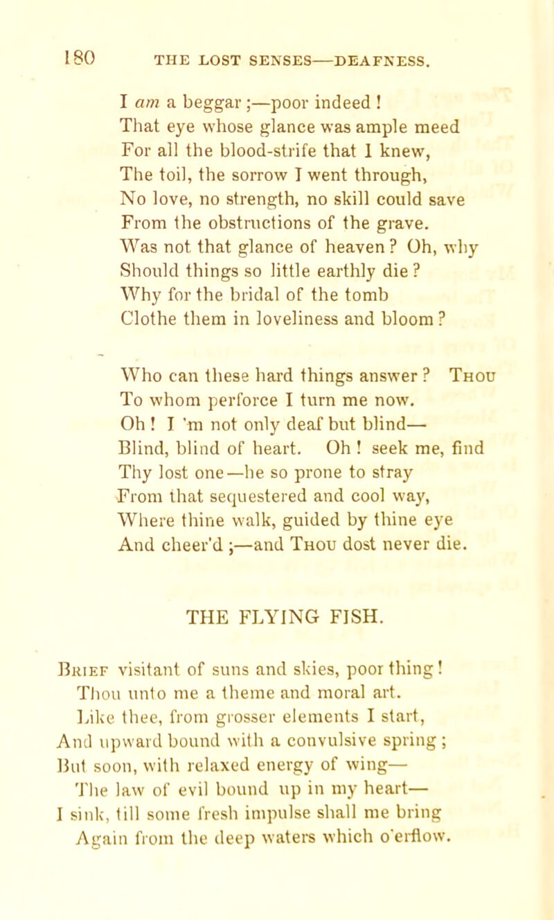 I am a beggar ;—poor indeed ! That eye whose glance was ample meed For all the blood-strife that 1 knew, The toil, the sorrow I went through. No love, no strength, no skill could save From the obstructions of the grave. Was not that glance of heaven ? Oh, why Should things so little earthly die ? Why for the bridal of the tomb Clothe them in loveliness and bloom ? Who can these hard things answer ? Thou To whom perforce I turn me now. Oh ! I’m not only deaf but blind— Blind, blind of heart. Oh ! seek me, find Thy lost one—he so prone to stray From that sequestered and cool way, Where thine walk, guided by thine eye And cheer'd ;—and Thou dost never die. THE FLYING FISH. Brief visitant of suns and skies, poor thing! Thou unto me a theme and moral art. Like thee, from grosser elements I start, And upward bound with a convulsive spring ; But soon, with relaxed energy of wing— The law of evil bound up in my heart— I sink, till some fresh impulse shall me bring Again from the deep waters which o'erflow.