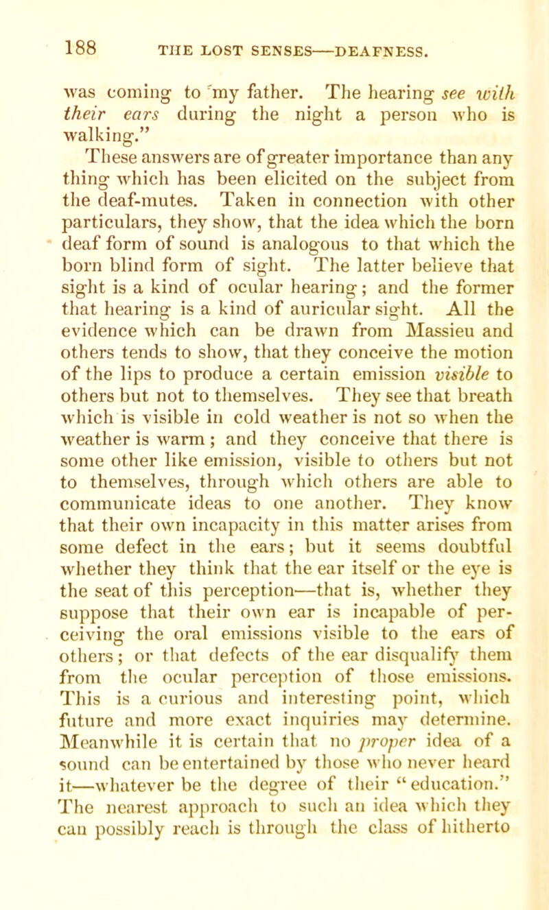 was coming to 'my father. The hearing see with their ears during the night a person who is walking.” These answers are of greater importance than any- thing which has been elicited on the subject from the deaf-mutes. Taken in connection with other particulars, they show, that the idea which the born deaf form of sound is analogous to that which the born blind form of sight. The latter believe that sight is a kind of ocular hearing; and the former that hearing is a kind of auricular sight. All the evidence which can be drawn from Massieu and others tends to show, that they conceive the motion of the lips to produce a certain emission visible to others but not to themselves. They see that breath which is visible in cold weather is not so when the weather is warm; and they conceive that there is some other like emission, visible to others but not to themselves, through which others are able to communicate ideas to one another. They know that their own incapacity in this matter arises from some defect in the ears; but it seems doubtful whether they think that the ear itself or the eye is the seat of this perception—that is, whether they suppose that their own ear is incapable of per- ceiving the oral emissions visible to the ears of others; or that defects of the ear disqualify7 them from the ocular perception of those emissions. This is a curious and interesting point, which future and more exact inquiries may determine. Meanwhile it is certain that no proper idea of a sound can be entertained by those who never heard it,—whatever be the degree of their “ education.” The nearest approach to sucli an idea which they can possibly reach is through the class of hitherto