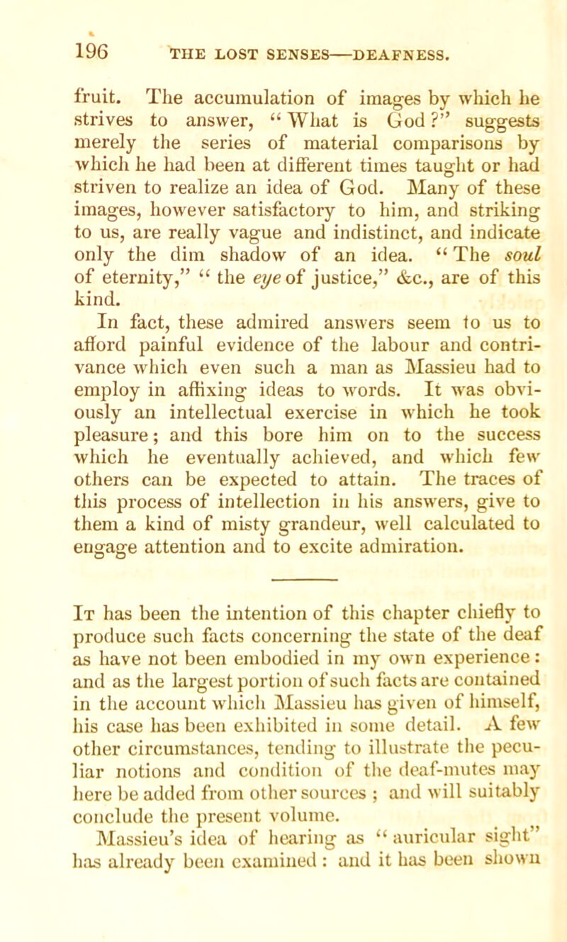 fruit. The accumulation of images by which he strives to answer, “ What is God ?” suggests merely the series of material comparisons by which he had been at different times taught or had striven to realize an idea of God. Many of these images, however satisfactory to him, and striking to us, are really vague and indistinct, and indicate only the dim shadow of an idea. “ The soul of eternity,” “ the eye of justice,” &c., are of this kind. In fact, these admired answers seem to us to afford painful evidence of the labour and contri- vance which even such a man as Massieu had to employ in affixing ideas to words. It was obvi- ously an intellectual exercise in which he took pleasure; and this bore him on to the success which he eventually achieved, and which few others can be expected to attain. The traces of this process of intellection in his answers, give to them a kind of misty grandeur, well calculated to engage attention and to excite admiration. It has been the intention of this chapter chiefly to produce such facts concerning the state of the deaf as have not been embodied in my own experience: and as the largest portion of such facts are contained in the account which Massieu has given of himself, his case has been exhibited in some detail. A few other circumstances, tending to illustrate the pecu- liar notions and condition of the deaf-mutes may here be added from other sources ; and will suitably conclude the present volume. Massieu’s idea of hearing as “ auricular sight” has already been examined : and it has been shown