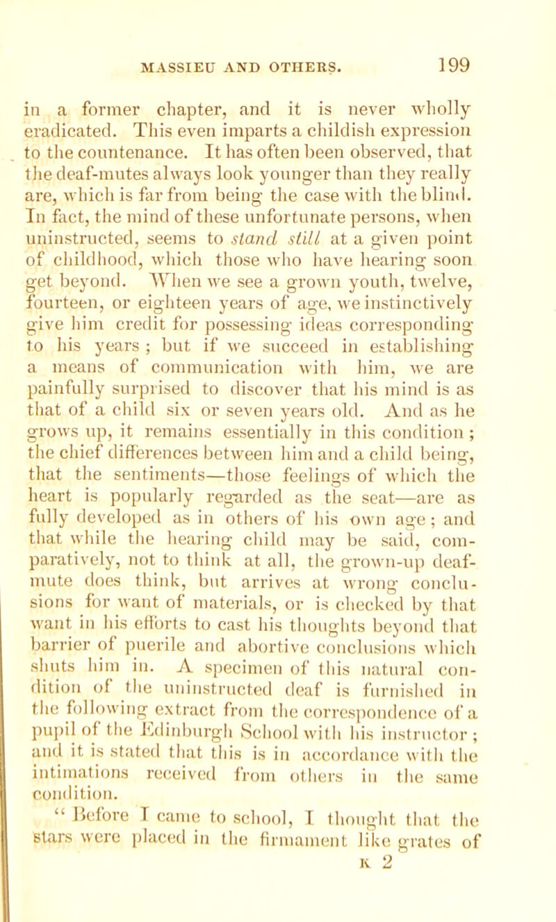 in a former chapter, and it is never wholly eradicated. This even imparts a childish expression to the countenance. It has often been observed, that the deaf-mutes always look younger than they really are, which is far from being the case with the blind. In fact, the mind of these unfortunate persons, when uninstructed, seems to stand still at a given point of childhood, which those who have hearing soon get beyond. When we see a grown youth, twelve, fourteen, or eighteen years of age, we instinctively give him credit for possessing ideas corresponding to his years ; but if we succeed in establishing a means of communication with him, we are painfully surprised to discover that his mind is as that of a child six or seven years old. And as he grows up, it remains essentially in this condition ; the chief differences between him and a child being, that the sentiments—those feelings of which tiie heart is popularly regarded as the seat—are as fully developed as in others of his own age; and that while the hearing child may be said, com- paratively, not to think at all, the grown-up deaf- mute does think, but arrives at wrong conclu- sions for want of materials, or is checked by that want in his efforts to cast his thoughts beyond that barrier of puerile and abortive conclusions which shuts him in. A specimen of this natural con- dition of the uninstructed deaf is furnished in the following extract from the correspondence of a pupil of the Edinburgh School with his instructor ; and it is stated that this is in accordance with the intimations received from others in the same condition. “ Before T came to school, I thought that the stars were placed in the firmament like grates of k 2