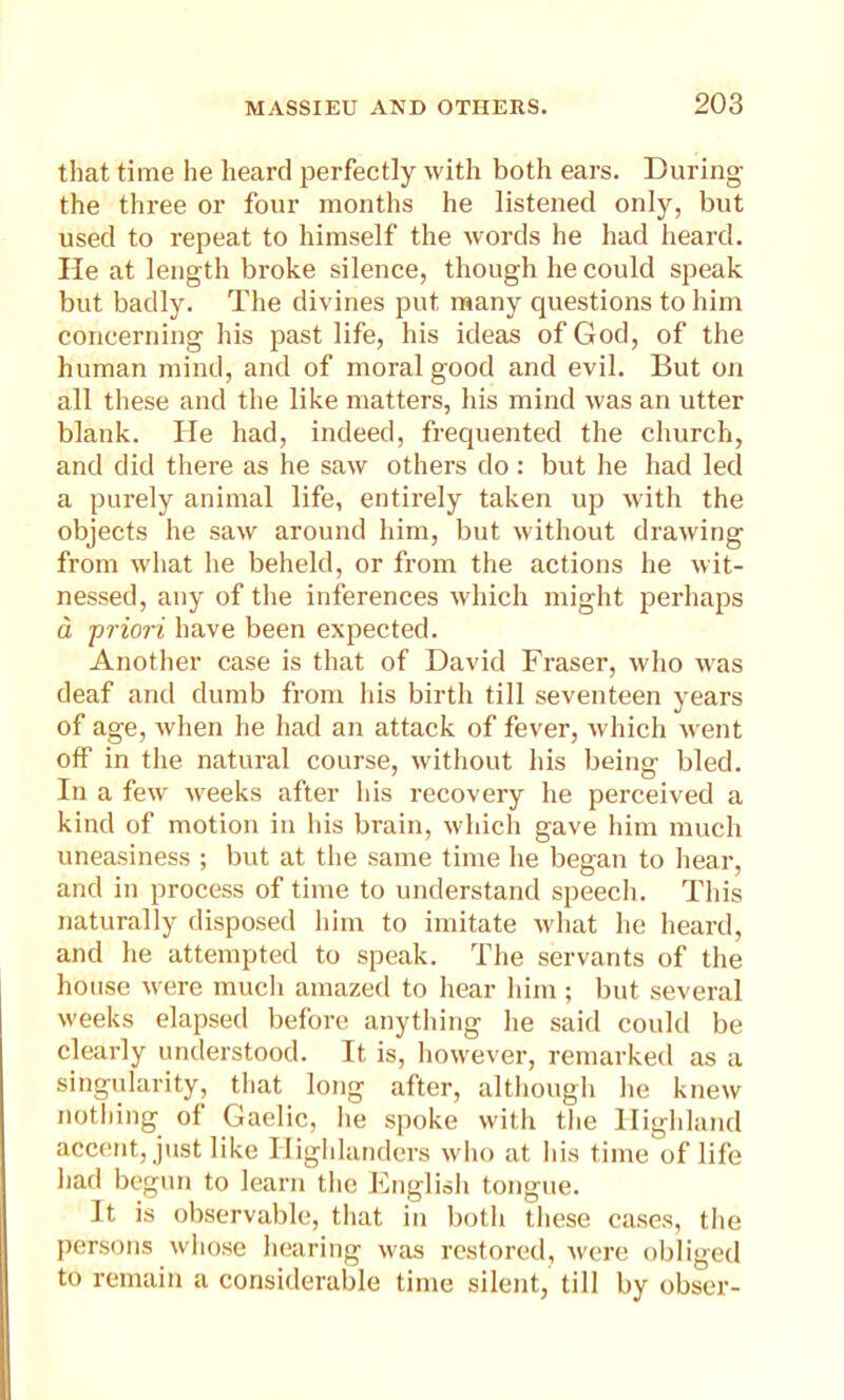 that time he heard perfectly with both ears. During the three or four months he listened only, but used to repeat to himself the words he had heard. He at length broke silence, though he could speak but badly. The divines put many questions to him concerning his past life, his ideas of God, of the human mind, and of moral good and evil. But on all these and the like matters, his mind was an utter blank. He had, indeed, frequented the church, and did there as he saw others do : but he had led a purely animal life, entirely taken up with the objects he saw around him, but without drawing from what he beheld, or from the actions he wit- nessed, any of the inferences which might perhaps a priori have been expected. Another case is that of David Fraser, who was deaf anti dumb from his birth till seventeen years of age, when he had an attack of fever, which went off in the natural course, without his being bled. In a few weeks after his recovery he perceived a kind of motion in his brain, which gave him much uneasiness ; but at the same time he began to hear, and in process of time to understand speech. This naturally disposed him to imitate what he heard, and he attempted to speak. The servants of the house were much amazed to hear him; but several weeks elapsed before anything he said could be clearly understood. It is, however, remarked as a singularity, that long after, although he knew nothing of Gaelic, he spoke with the Highland accent, just like Highlanders who at his time of life had begun to learn the English tongue. It is observable, that in both these cases, the persons whose hearing was restored, were obliged to remain a considerable time silent, till by obser-