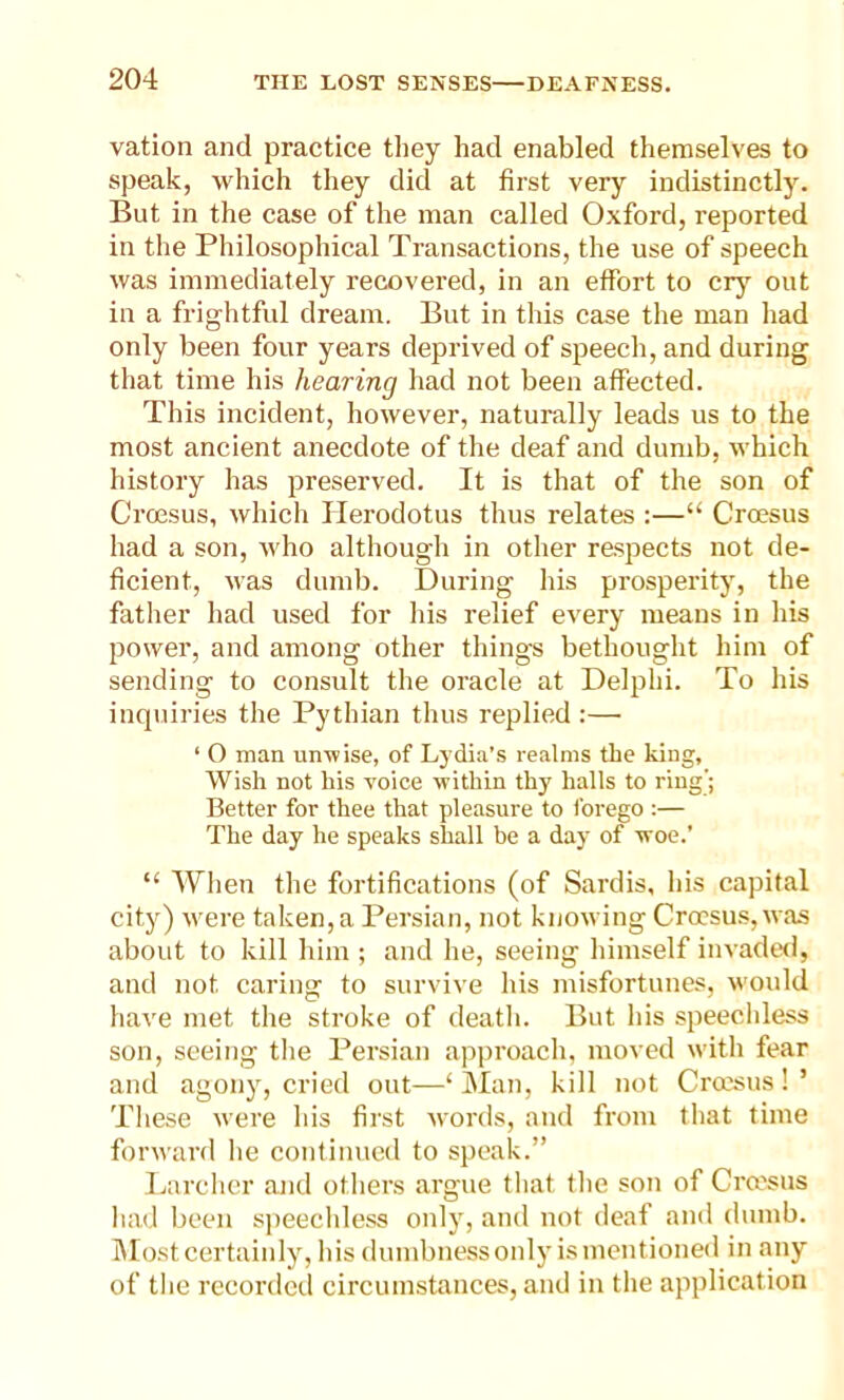 vation and practice they had enabled themselves to speak, which they did at first very indistinctly. But in the case of the man called Oxford, reported in the Philosophical Transactions, the use of speech was immediately recovered, in an effort to cry out in a frightful dream. But in this case the man had only been four years deprived of speech, and during that time his hearing had not been affected. This incident, however, naturally leads us to the most ancient anecdote of the deaf and dumb, which history has preserved. It is that of the son of Croesus, which Herodotus thus relates :—“ Croesus had a son, who although in other respects not de- ficient, was dumb. During his prosperity, the father had used for his relief every means in his power, and among other things bethought him of sending to consult the oracle at Delphi. To his inquiries the Pythian thus replied :— ‘ O man unwise, of Lydia’s realms the king. Wish not his voice within thy halls to ring’; Better for thee that pleasure to forego :— The day he speaks shall be a day of woe.’ “ When the fortifications (of Sardis, his capital city) were taken, a Persian, not knowing Croesus, was about to kill him ; and he, seeing himself invaded, and not caring to survive his misfortunes, would have met the stroke of death. But his speechless son, seeing the Persian approach, moved with fear and agony, cried out—‘Man, kill not Croesus!’ These were his first words, and from that time forward he continued to speak.” Larcher and others argue that the son of Croesus had been speechless only, and not deaf and dumb. Most certainly, his dumbness only is mentioned in any of the recorded circumstances, and in the application