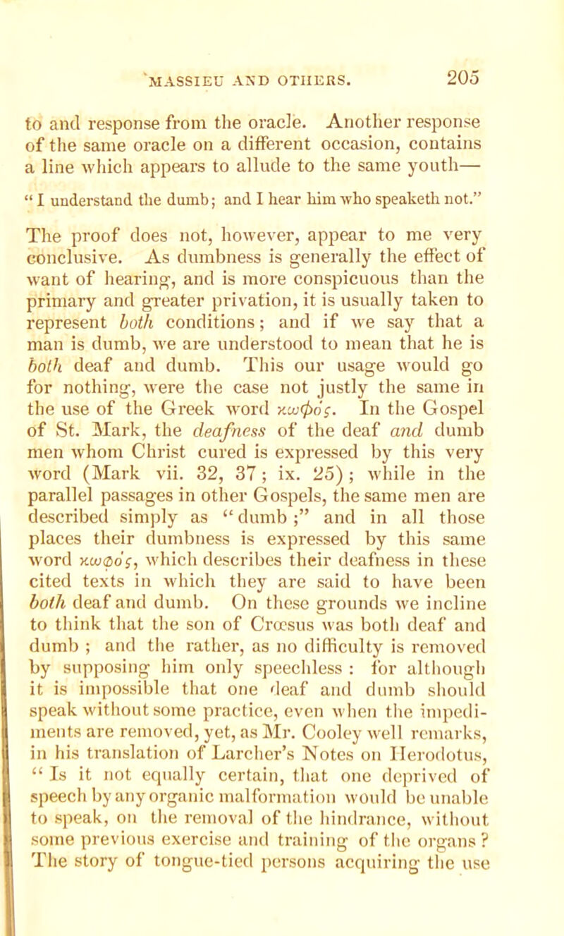 to and response from the oracle. Another response of the same oracle on a different occasion, contains a line which appears to allude to the same youth— “ I understand, the dumb; and I hear him who speaketh not.” The proof does not, however, appear to me very conclusive. As dumbness is generally the effect of want of hearing, and is more conspicuous than the primary and greater privation, it is usually taken to represent both conditions; and if we say that a man is dumb, we are understood to mean that he is both deaf and dumb. This our usage would go for nothing, were the case not justly the same in the use of the Greek word y-uxjxig. In the Gospel of St. Mark, the deafness of the deaf and dumb men whom Christ cured is expressed by this very word (Mark vii. 32, 37; ix. 25); while in the parallel passages in other Gospels, the same men are described simply as “dumb;” and in all those places their dumbness is expressed by this same word Kunpo;, which describes their deafness in these cited texts in which they are said to have been both deaf and dumb. On these grounds we incline to think that the son of Croesus was both deaf and dumb ; and the rather, as no difficulty is removed by supposing him only speechless : for although it is impossible that one deaf and dumb should speak without some practice, even when the impedi- ments are removed, yet, as Mr. Cooley well remarks, in his translation of Lurcher’s Notes on Herodotus, “ Is it not equally certain, that one deprived of speech by any organic malformation would be unable to speak, on the removal of the hindrance, without some previous exercise and training of the organs ? The story of tongue-tied persons acquiring the use