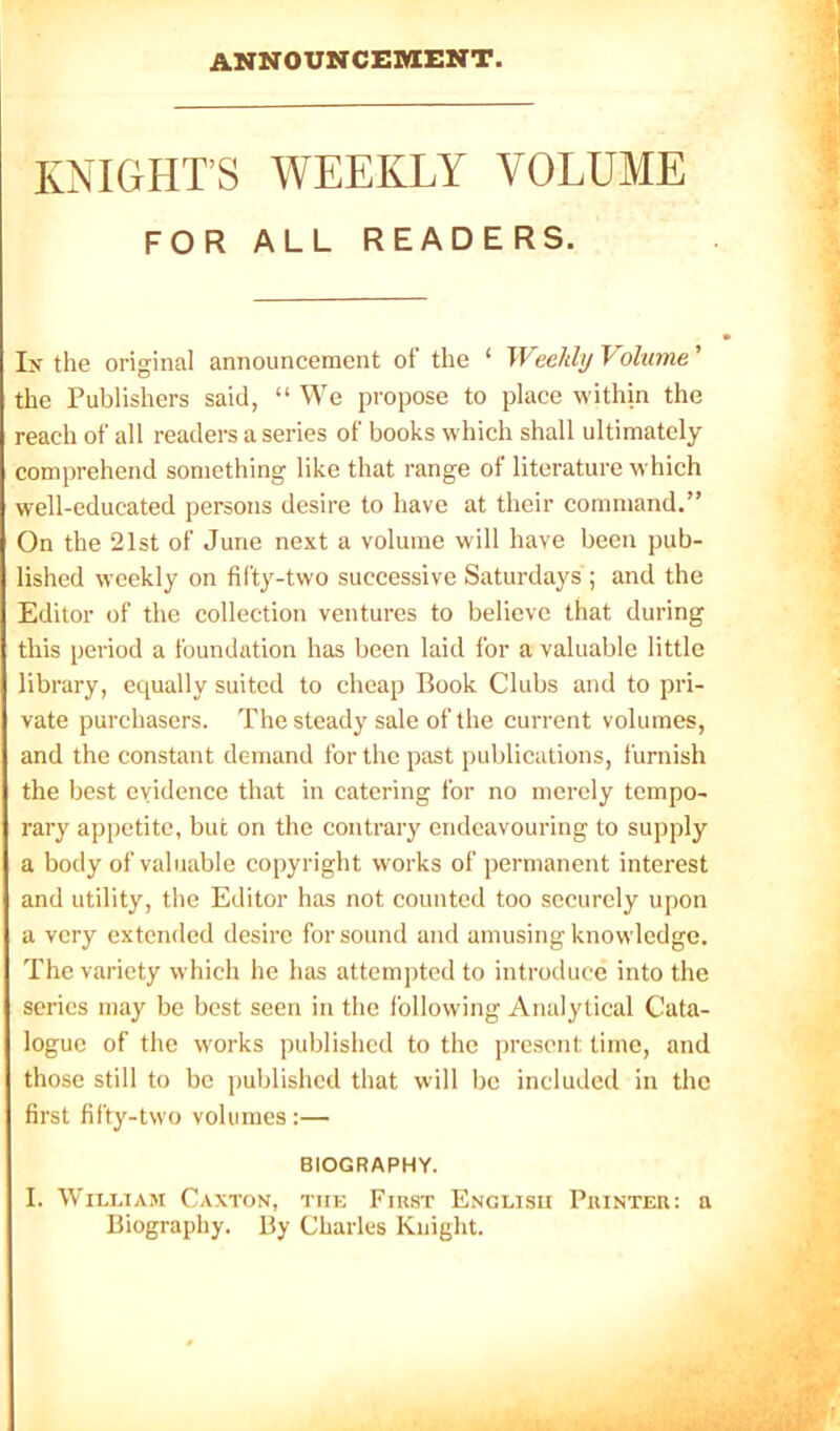 ANNOUNCEMENT. KNIGHT’S WEEKLY VOLUME FOR ALL READERS. Ix the original announcement of the ‘ Weekly Volume ’ the Publishers said, “ We propose to place within the reach of all readers a series of books which shall ultimately comprehend something like that range of literature which well-educated persons desire to have at their command.” On the 21st of June next a volume will have been pub- lished weekly on fifty-two successive Saturdays ; and the Editor of the collection ventures to believe that during this period a foundation has been laid for a valuable little library, equally suited to cheap Book Clubs and to pri- vate purchasers. The steady sale of the current volumes, and the constant demand for the past publications, furnish the best evidence that in catering for no merely tempo- rary appetite, but on the contrary endeavouring to supply a body of valuable copyright works of permanent interest and utility, the Editor has not counted too securely upon a very extended desire for sound and amusing knowledge. The variety which he has attempted to introduce into the series may be best seen in the following Analytical Cata- logue of the works published to the present time, and those still to be published that will be included in the first fifty-two volumes :— BIOGRAPHY. I. William Caxton, the First English Printer; a Biography. By Charles Knight.