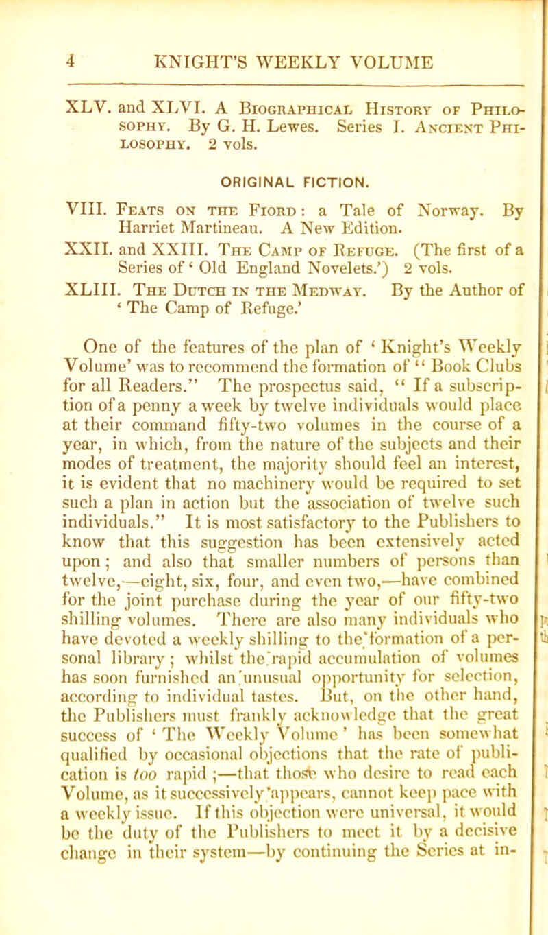 XLV. and XLVI. A Biographical History of Philo- sophy. By G. H. Lewes. Series I. Axciest Phi- losophy, 2 vols. ORIGINAL FICTION. VIII. Feats on the Fiord : a Tale of Norway. By Harriet Martineau. A New Edition. XXII. and XXIII. The Camp of Refuge. (The first of a Series of ‘ Old England Novelets.’) 2 vols. XLIII. The Dutch in the Medway. By the Author of ‘ The Camp of Refuge.’ One of the features of the plan of ‘ Knight’s Weekly Volume’ was to recommend the formation of “ Book Clubs for all Readers.” The prospectus said, “ If a subscrip- tion of a penny a week by tivelve individuals would place at their command fifty-two volumes in the course of a year, in which, from the nature of the subjects and their modes of treatment, the majority should feel an interest, it is evident that no machinery w'ould be required to set such a plan in action but the association of twelve such individuals.” It is most satisfactory to the Publishers to know that this suggestion has been extensively acted upon ; and also that smaller numbers of jicrsons than twelve,—eight, six, four, and even two,—have combined for the joint j)urchase during the year of our fifty-two shilling volumes. There are also many individuals who have devoted a weekly shilling to the'formation of a per- sonal library ; whilst the.'rapid accumulation of volumes has soon furnished an'unusual oiiportunity for selection, according to individual tastes. But, on the other hand, tlic Publishers must frankly acknowledge that the great success of ‘ The Weekly Volume ’ has been somewhat qualified by occasional objections that the rate of publi- cation is foo rapid ;—that thosb who desire to read each Volume, as it successively’appetirs, cannot keep pace with a weekly issue. If this objection were universal, it would be the duty of the Publishers to meet it by a decisive change in their system—by continuing the Scries at in-