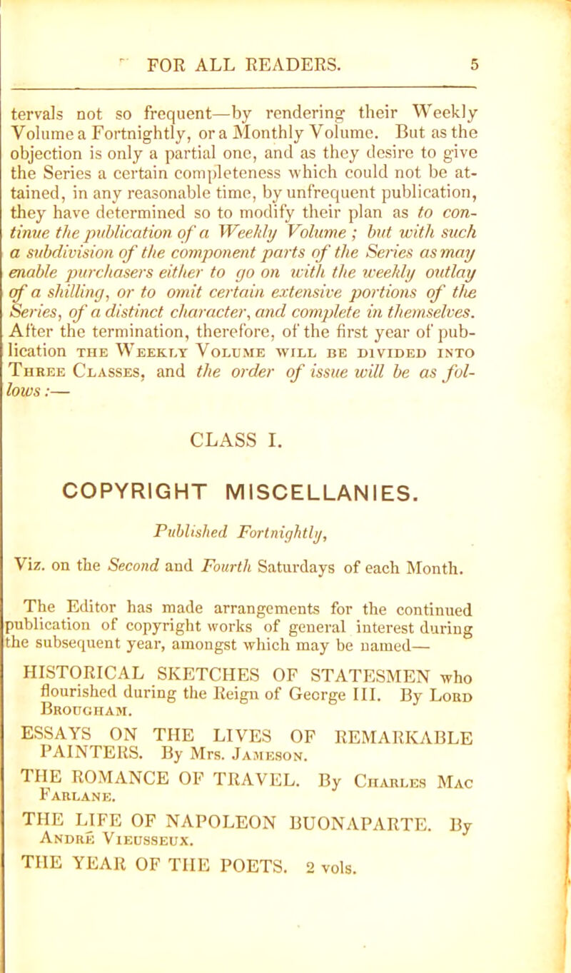 tervals not so frequent—by rendering their Weekly Volume a Fortnightly, ora Monthly Volume. But as the objection is only a partial one, and as they desire to give the Series a certain completeness which could not be at- tained, in any reasonable time, by unfrequent publication, they have determined so to modify their plan as to con- tinue the publication of a Weekly Volume ; but with such a subdivision of the component parts of the Series as may enable purchasers either to go on icith the iceehly outlay cf a shilling, or to omit certain extensive portions of the Series, of a distinct character, and complete in themselves. After the termination, therefore, of the first year of pub- lication THE Weekly Volume will be divided into Three Classes, and the order of issue will be as fol- lows ;— CLASS I. COPYRIGHT MISCELLANIES. Puhltshed Fortnightly, Viz. on the Second and Fourth Saturdays of each Month. The Editor has made arrangements for the continued publication of copyright works of general interest during the subsequent year, amongst which may be named— HISTORICAL SKETCHES OF STATESMEN who flourished during the Reign of George III. By Lord Brougham. ESSAYS ON THE LIVES OF REMARKABLE PAINTERS. By Mrs. Jameson. THE ROMANCE OF TRAVEL. By Charles Mac Farlane. THE LIFE OF NAPOLEON BUONAPARTE. By Andre Vieusseux. THE YEAR OF THE POETS. 2 vols.