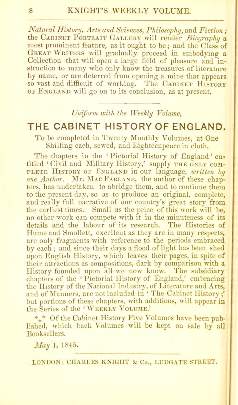 Natural Histori/, Arts and Sciences, Philosophy, and Fiction ; the Cabinet Pohtrait Gallery will render Biography a most prominent feature, as it ought to be; and the Class of Great Writers will gradually proceed in embodying a Collection that will open a large field of pleasure and in- struction to many who only know the treasures of literature by name, or are deterred from opening a mine that appears so vast and difficult of working. The Cabinet History OF England will go on to its conclusion, as at present. Uniform with the Weekly Volume, THE CABINET HISTORY OF ENGLAND. To be completed in Twenty Monthly Volumes, at One Shilling each, sewed, and Eighteenpence in cloth. The chapters in the ‘ Pictorial History of England ’ en- titled ‘ Civil and Military History,’ supply the only com- plete History of England in our language, tvritten by one Author. Mr. Mac Farlane, the author of these chapi- ters, has undertaken to abridge them, and to continue them to the present day, so as to produce an original, complete, and really full narrative of our country’s great story from the earliest times. Small as the price of this work will be, no other work can compete with it in the minuteness of its details and the labour of its research. The Histories of Hume and Smollett, excellent as they are in many respects, are only fragments with reference to the periods embraced by each ; and since their days a flood of light has been shed upon English History, which leaves their pages, in spite of their attractions as compositions, dark by comparison with a History founded upon all we now know. The subsidiary chapters of the ‘ Pictorial History of England,’ embracing the History of the National Industry, of Literature and Arts, and of Manners, are not iucluded in ‘ The Cabinet History ;’ hut portions of these chapters, with additions, will appear in tlie Series of the ‘Weekly ^’oLUME.’ ',1,* Of the Cabinet History Five Volumes have been pub- lished, which back Volumes will be kept on sale by all Booksellers. May 1, 1845. LONDON: CII.VULES KNIGHT & Co., LUDG.VTE STREET.