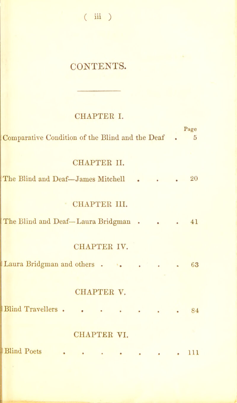 CONTENTS. CHAPTER I. Page Comparative Condition of the Blind and the Deaf . 5 CHAPTER II. The Blind and Deaf—James Mitchell ... 20 CHAPTER III. The Blind and Deaf—Laura Bridgman ... 41 CHAPTER IV. ; Laura Bridgman and others ..... C3 CHAPTER V. Blind Travellers . . . . . . .84 CHAPTER VI. Blind Poets Ill