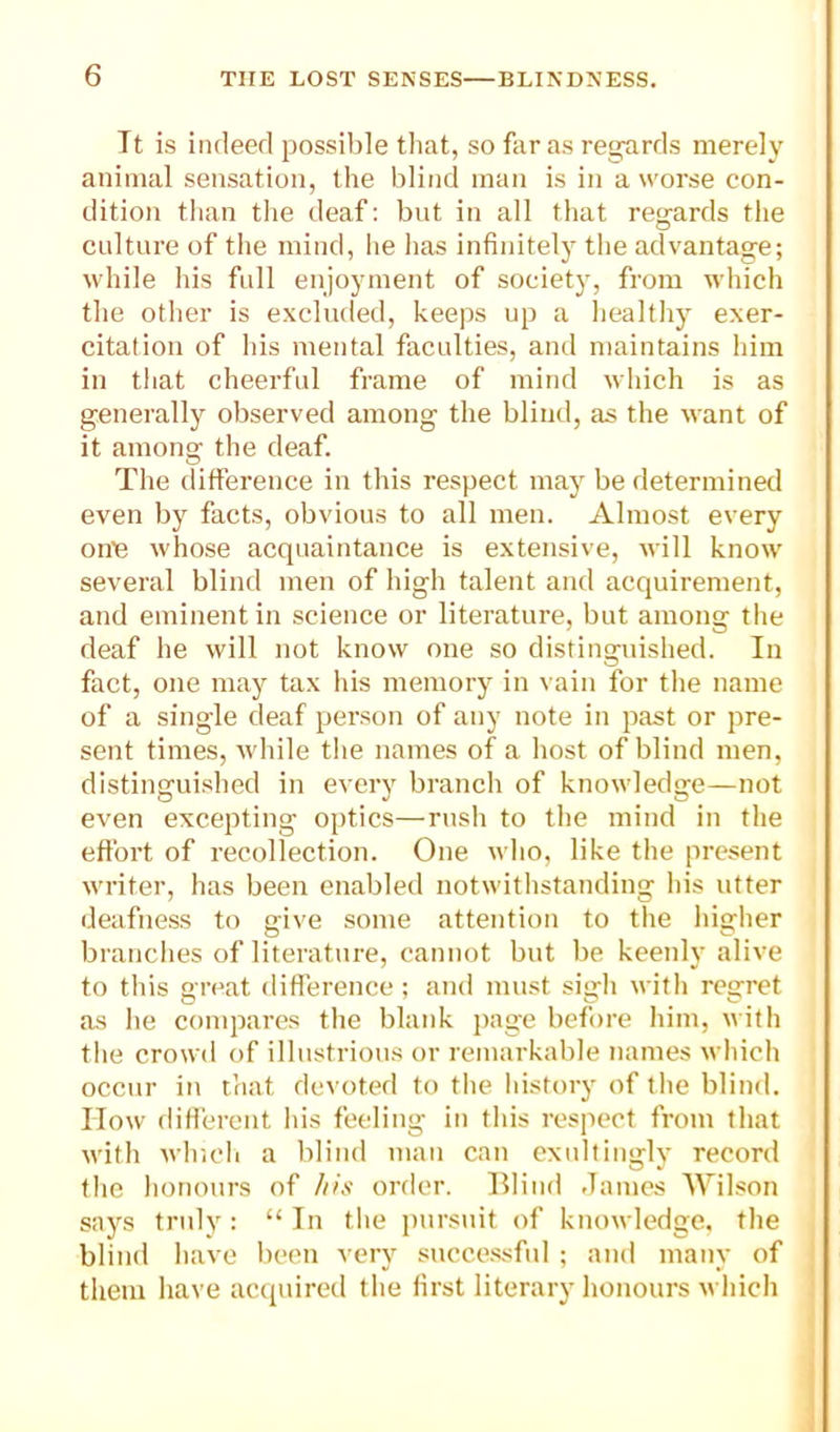 It is indeed possilile tliat, so fiir as regards merely animal sensation, the blind man is in a worse con- dition than tlie deaf: but in all that regards the culture of the mind, he has infinitely the advantage; while his full enjoyment of society, from which the other is excluded, keeps up a healthy exer- citation of his mental faculties, and maintains him in that cheerful frame of mind which is as generally observed among the blind, as the want of it among the deaf. The difference in this respect may be determined even by facts, obvious to all men. Almost every on’e whose acquaintance is extensive, will know several blind men of high talent and acquirement, and eminent in science or literature, but among the deaf he will not know one so distinguished. In fact, one may tax his memory in vain for the name of a single deaf person of any note in past or pre- sent times, while tlie names of a host of blind men, distinguished in every branch of knowledge—not even excepting optics—rush to the mind in the effort of recollection. One wlio, like the present writer, has been enabled notwithstanding Ids utter deafness to give some attention to the higher branches of literature, cannot but be keenly alive to this great difference; and must sigli with regret as he compares tlie blank page before Idm, with the crowd of illustrious or remarkable names which occur ill that devoted to the history of the blind. How different his feeling in this respect from that with which a blind man can exultingly record the honours of /lis order. Hlind .lames Wilson says truly : “ In the pursuit of knowledge, the blind have been very successful ; and many of I them have acquired the first literary honours which !