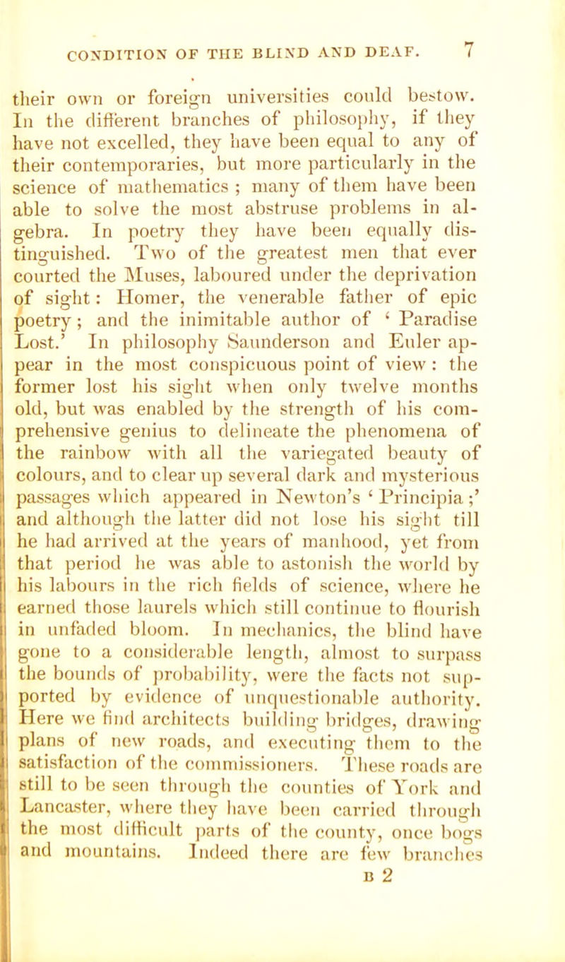 their own or foreign universities could bestow. In the different branches of pIdloso})hy, if tliey have not excelled, they have been equal to any of tlieir contemporaries, but more particularly in the science of matliematics ; many of them have been able to solve the most abstruse problems in al- gebra. In poetry they have been equally dis- tinguished. Two of tlie greatest men that ever courted the Muses, laboured under tlie deprivation of sight: Homer, tlie venerable father of epic poetry; and the inimitalile author of ‘ Paradise Lost.’ In philosophy Saunderson and Euler ap- pear in the most conspicuous point of view : the former lost his siglit when only twelve months old, but was enabled by the strength of his com- prehensive genius to delineate the phenomena of the rainbow with all the variegated beauty of colours, and to clear up several dark and mysterious passages which appeared in Newton’s ‘ Principia and although the latter did not lose his sight till he had arrived at the years of manhood, yet from that period he was able to astonish the world by his labours in the rich fields of science, where he earned those laurels which still continue to ffourish in unfaded bloom. In mechanics, the blind have gone to a considerable length, almost to surpass the bounds of jirobability, were the facts not sup- ported by evidence of unquestionable authority. Here we find architects building bridges, drawing plans of new roads, and executing them to the satisfaction of the commissioners. These roads are still to be seen through the counties of York and Lancaster, where they have been carried through the most difficult parts of the county, once bogs and mountains. Indeed there are few branches B 2