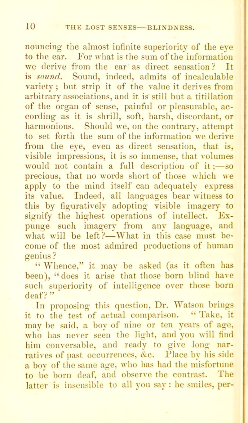 nouncing the almost infinite superiority of the eye to the ear. For wliat is the sum of the information we derive from the ear as direct sensation? It is sotmd. Sound, indeed, admits of incalculable variety ; but strip it of the value it derives from arbitrary associations, and it is still but a titillation of the organ of sense, painful or pleasurable, ac- cording as it is shrill, soft, harsh, discordant, or harmonious. Should we, on the contrary, attempt to set fortii the sum of the information we derive from the C3'^e, even as direct sensation, that is, visible impressions, it is so immense, that volumes would not contain a full description of it;—so precious, that no words short of tliose which we apply to the mind itself can adequateh’ express its value. Indeed, all languages bear witness to this by figuratively adopting visible imagerj^ to signify the highest operations of intellect. Ex- punge such imagery from any language, and wliat will be left ?—What in tliis case must be- come of the most admired productions of human genius ? ‘‘ Whence,” it may be asked (as it often has been), “ does it arise that those born blind have sucli superiority of intelligence over those born deaf? ” In ))roposing this question, Dr. Watson brings it to the test of actual comi)arison. Take, it may be saifi, a boy of nine or ten v^ears of age, wlio iias never seen the light, and you will find him conversable, and ready to give long nar- ratives of |)ast occurrences, «.tc. Place by his side a boy of the same age, who lias had tlie misfortune to be born deaf, and observe tlie contrast. The latter is insensible to all you .say : lie smiles, per-