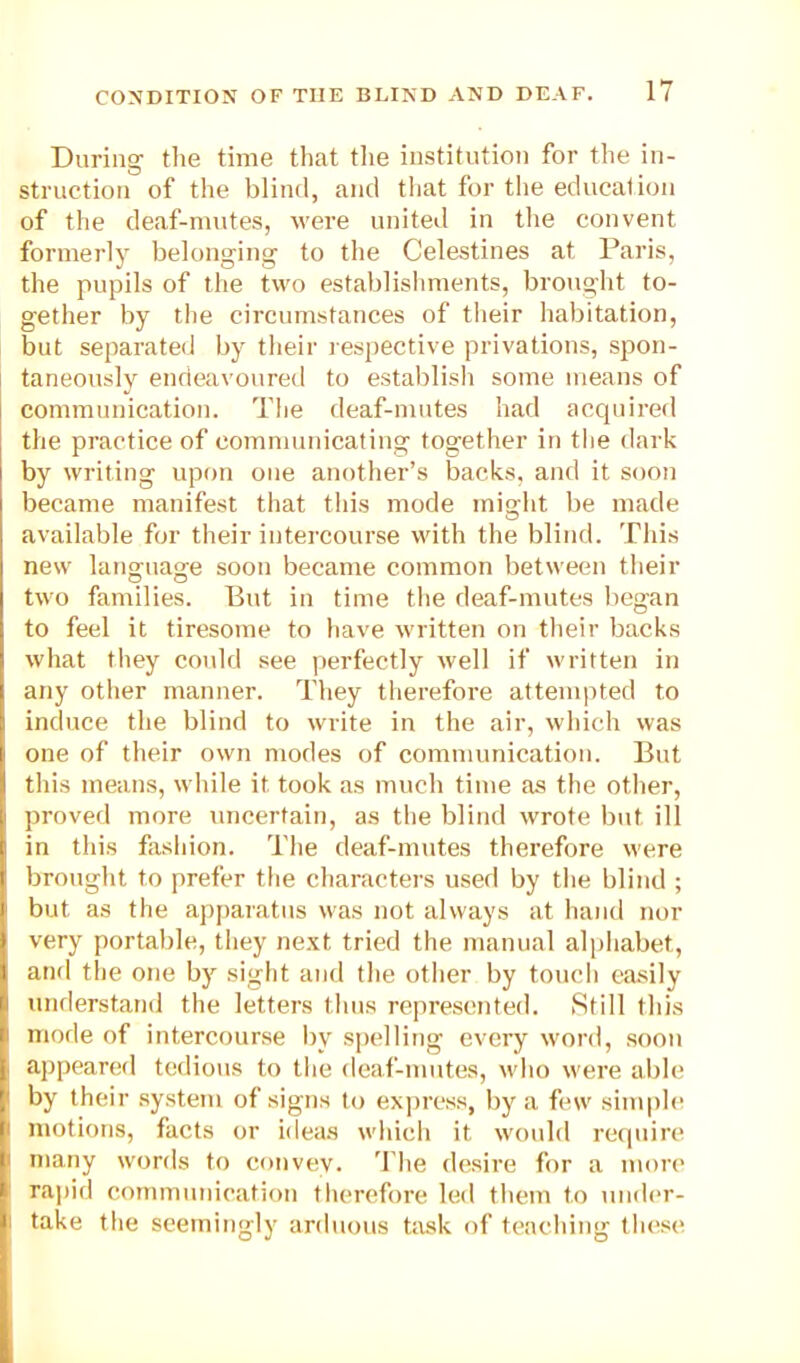 During- tlie time that tlie institution for the in- struction of the blind, and tliat for the edncalion of tlie deaf-mutes, were united in the convent formerly belonging to the Celestines at Paris, the pupils of the two establishments, brought to- gether by the circumstances of their habitation, but separated by their respective privations, spon- taneously endeavouretl to establisli some means of communication. The deaf-mutes had acquired the practice of communicating together in tlie dark by writing upon one another’s backs, and it soon became manifest that this mode might be made available for their intercourse with the blind. This new language soon became common between their two families. But in time the deaf-mutes began to feel it tiresome to have written on their backs what they could see perfectly well if written in any other manner. They therefore attempted to induce the blind to write in the air, which was one of their own modes of communication. But this means, while it took as much time as the other, proved more uncertain, as the blind wrote but ill in this fashion. The deaf-mutes therefore were brought to prefer the characters used by the blind ; but as the apjiaratus was not always at hand nor very portable, they ne.xt tried the manual alphabet, aiifl the one by sight and the other by touch easily understand the letters thus represented. Still this mode of intercourse by spelling every word, soon appeared tedious to tlie deaf-mutes, who were able by their system of signs to express, by a few simple motions, facts or ideas which it would require many words to convey. ’I'he desire for a mon' ra]iid communication therefore led them to under- take the seemingly arduous task of teaching these